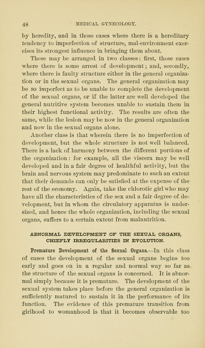 by heredity, and in those cases where there is a hereditary tendency to imperfection of structure, mal-environment exer- cises its strongest influence in bringing them about. These may be arranged in two classes: first, those cases where there is some arrest of development; and, secondly, where there is faulty structure either in the general organiza- tion or in the sexual organs. The general organization may be so imperfect as to be unable to complete the development of the sexual organs, or if the latter are well developed the general nutritive system becomes unable to sustain them in their highest functional activity. The results are often the same, while the lesion may be now in the general organization and now in the sexual organs alone. Another class is that wherein there is no imperfection of development, but the whole structure is not well balanced. There is a lack of harmony between the different portions of the organization: for example, all the viscera may be well developed and in a fair degree of healthful activity, but the brain and nervous system may predominate to such an extent that their demands can only be satisfied at the expense of the rest of the economy. Again, take the chlorotic girl who may have all the characteristics of the sex and a fair degree of de- velopment, but in whom the circulatory apparatus is under- sized, and hence the whole organization, including the sexual organs, suffers to a certain extent from malnutrition. ABNORMAL DEVELOPMENT OF THE SEXUAL ORGANS, CHIEFLY IRREGULARITIES IN EVOLUTION. Premature Development of tlie Sexual Organs.—In this class of cases the development of the sexual organs begins too early and goes on in a regular and normal way so far as the structure of the sexual organs is concerned. It is abnor- mal simply because it is premature. The development of the sexual system takes place before the general organization is sufficiently matured to sustain it in the performance of its function. The evidence of this premature transition from girlhood to womanhood is that it becomes observable too