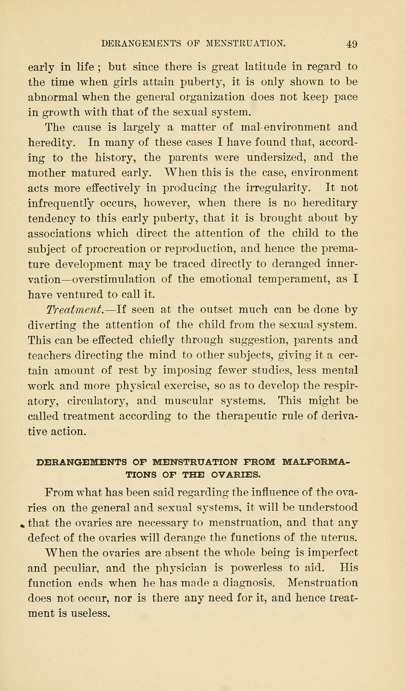 early in life ; but since there is great latitude in regard to the time when girls attain puberty, it is only shown to be abnormal when the general organization does not keep pace in growth with that of the sexual system. The cause is largely a matter of mal-environment and heredity. In many of these cases I have found that, accord- ing to the history, the parents were undersized, and the mother matured early. When this is the case, environment acts more effectively in producing the irregularity. It not infrequently occurs, however, when there is no hereditary tendency to this early puberty, that it is brought about by associations which direct the attention of the child to the subject of procreation or rejDroduction, and hence the prema- ture development may be traced directly to deranged inner- vation—overstimulation of the emotional temperament, as I have ventured to call it. Treatment.—If seen at the outset much can be done by diverting the attention of the child from the sexual system. This can be effected chiefly through suggestion, parents and teachers directing the mind to other subjects, giving it a cer- tain amount of rest by imposing fewer studies, less mental work and more physical exercise, so as to develop the respir- atory, circulatory, and muscular systems. This might be called treatment according to the therapeutic rule of deriva- tive action. DERANGEMENTS OF MENSTRUATION FROM MALFORMA- TIONS OF THE OVARIES. From what has been said regarding the influence of the ova- ries on the general and sexual systems, it will be understood , that the ovaries are necessary to menstruation, and that any defect of the ovaries will derange the functions of the uterus. When the ovaries are absent the whole being is imperfect and peculiar, and the physician is powerless to aid. His function ends when he has made a diagnosis. Menstruation does not occur, nor is there any need for it, and hence treat- ment is useless.