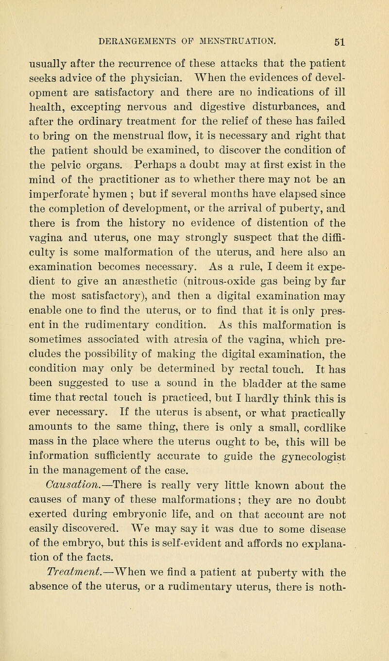 usually after the recurrence of these attacks that the patient seeks advice of the physician. When the evidences of devel- opment are satisfactory and there are no indications of ill health, excepting nervous and digestive disturbances, and after the ordinary treatment for the relief of these has failed to bring on the menstrual flow, it is necessary and right that the patient should be examined, to discover the condition of the pelvic organs. Perhaps a doubt may at first exist in the mind of the practitioner as to v^hether there may not be an imperforate hymen ; but if several months have elapsed since the completion of development, or the arrival of puberty, and there is from the history no evidence of distention of the vagina and uterus, one may strongly suspect that the diffi- culty is some malformation of the uterus, and here also an examination becomes necessary. As a rule, I deem it expe- dient to give an anaesthetic (nitrous-oxide gas being by far the most satisfactory), and then a digital examination may enable one to find the uterus, or to find that it is only pres- ent in the rudimentary condition. As this malformation is sometimes associated with atresia of the vagina, which pre- cludes the possibility of making the digital examination, the condition may only be determined by rectal touch. It has been suggested to use a sound in the bladder at the same time that rectal touch is practiced, but I hardly think this is ever necessary. If the uterus is absent, or what practically amounts to the same thing, there is only a small, cordlike mass in the place where the uterus ought to be, this will be information sufficiently accurate to guide the gynecologist in the management of the case. Causation.—There is really very little known about the causes of many of these malformations; they are no doubt exerted during embryonic life, and on that account are not easily discovered. We may say it was due to some disease of the embryo, but this is self-evident and affords no explana- tion of the facts. Treatment.—When we find a patient at puberty with the absence of the uterus, or a rudimentary uterus, there is noth-