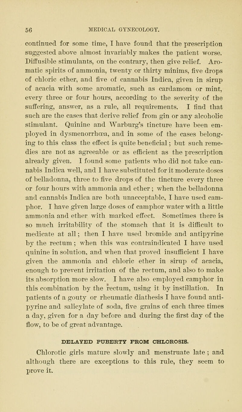 continned for some time, I have found that the prescription suggested above almost invariably makes the patient worse. Diffusible stimulants, on the contrary, then give relief. Aro- matic spirits of ammonia, twenty or thirty minims, five drops of chloric ether, and five of cannabis Indica, given in sirup of acacia with some aromatic, such as cardamom or mint, every three or four hours, according to the severity of the suffering, answer, as a rule, all requirements. I find that such are the cases that derive relief from gin or any alcoholic stimulant. Quinine and Warburg's tincture have been em- ployed in dysmenorrhcea, and in some of the cases belong- ing to this class the effect is quite beneficial; but such reme- dies are not as agreeable or as efficient as the prescription already given. I found some patients who did not take can- nabis Indica well, and I have substituted for it moderate doses of belladonna, three to five drops of the tincture every three or four hours with ammonia and ether ; when the belladonna and cannabis Indica are both unacceptable, I have used cam- phor. I have given large doses of camphor water with a little ammonia and ether with marked effect. Sometimes there is so much irritability of the stomach that it is difficult to medicate at all; then I have used bromide and antipyrine by the rectum; when this was contraindicated I have used quinine in solution, and when that proved insufficient I have given the ammonia and chloric ether in siru]D of acacia, enough to prevent irritation of the rectum, and also to make its absorption more slow. I have also employed camphor in this combination by the rectum, using it by instillation. In patients of a gouty or rheumatic diathesis I have found anti- pyrine and salicylate of soda, five grains of each three times a day, given for a day before and during the first day of the flow, to be of great advantage. DELAYED PUBERTY FROM CHLOROSIS. Chlorotic girls mature slowly and menstruate late ; and although there are exceptions to this rule, they seem to prove it.