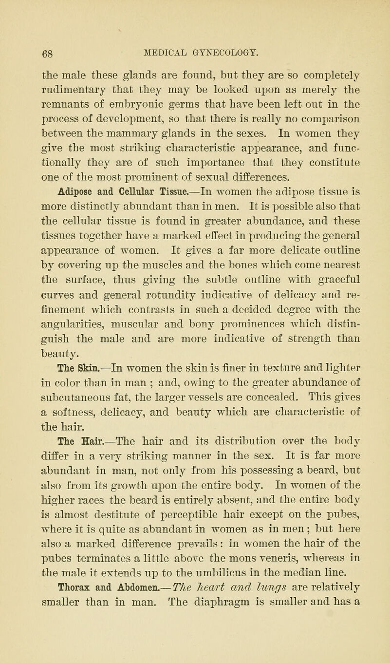 the male these glands are found, but they are so completely rudimentary that they may be looked upon as merely the remnants of embryonic germs that have been left out in the process of development, so that there is really no comparison between the mammary glands in the sexes. In women they give the most striking characteristic apjDearance, and func- tionally they are of such importance that they constitute one of the most prominent of sexual differences. Adipose and Cellular Tissue.—In women the adipose tissue is more distinctly abundant than in men. It is possible also that the cellular tissue is found in greater abundance, and these tissues together have a marked effect in producing the general appearance of women. It gives a far more delicate outline by covering up the muscles and the bones which come nearest the surface, thus giving the subtle outline with graceful curves and general rotundity indicative of delicacy and re- finement which contrasts in such a decided degree with the angularities, muscular and bony prominences which distin- guish the male and are more indicative of strength than beauty. The Skin.—In women the skin is finer in texture and lighter in color than in man ; and, owing to the greater abundance of subcutaneous fat, the larger vessels are concealed. This gives a softness, delicacy, and beauty which are characteristic of the hair. The Hair.—The hair and its distribution over the body differ in a very striking manner in the sex. It is far more abundant in man, not only from his possessing a beard, but also from its growth upon the entire body. In women of the higher races the beard is entirely absent, and the entire body is almost destitute of perceptible hair except on the pubes, where it is quite as abundant in women as in men; but here also a marked difference prevails : in women the hair of the pubes terminates a little above the mons veneris, whereas in the male it extends up to the umbilicus in the median line. Thorax and Abdomen.—The heart and lungs are relatively smaller than in man. The diaphragm is smaller and has a