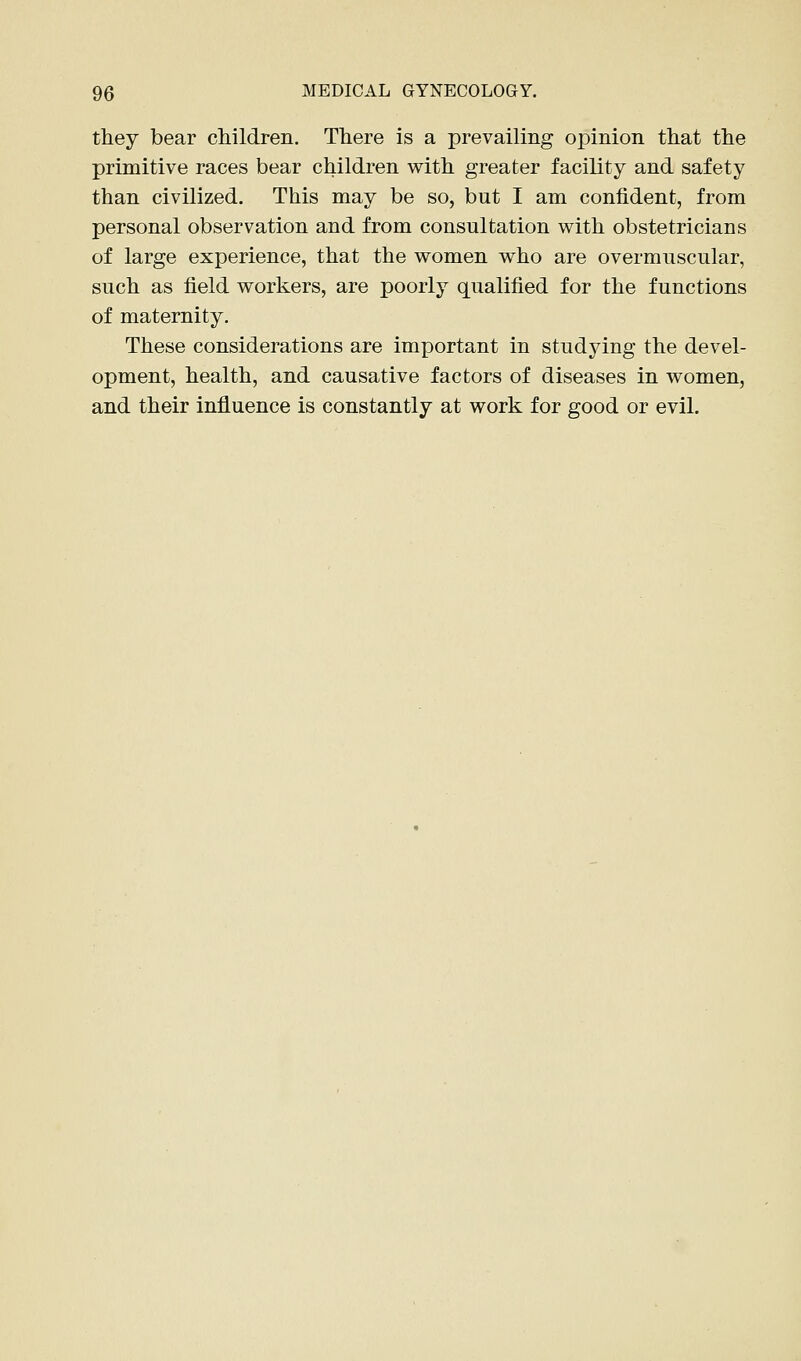 they bear children. There is a prevailing opinion that the primitive races bear children with greater facility and safety than civilized. This may be so, but I am confident, from personal observation and from consultation with obstetricians of large experience, that the women who are overmuscular, such as field workers, are poorly qualified for the functions of maternity. These considerations are important in studying the devel- opment, health, and causative factors of diseases in women, and their influence is constantly at work for good or evil.