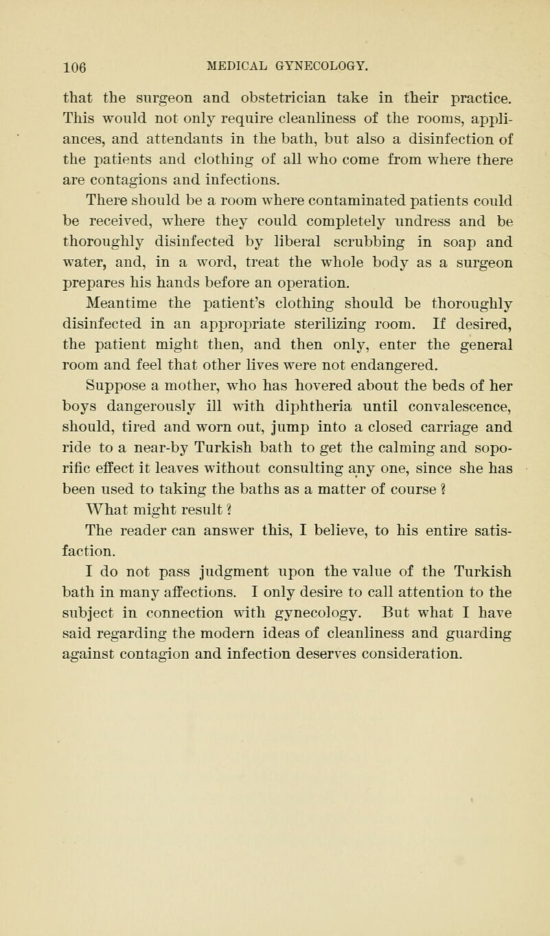 that the surgeon and obstetrician take in their practice. This would not only require cleanliness of the rooms, appli- ances, and attendants in the bath, but also a disinfection of the patients and clothing of all who come from where there are contagions and infections. There should be a room where contaminated patients could be received, where they could completely undress and be thoroughly disinfected by liberal scrubbing in soap and water, and, in a word, treat the whole body as a surgeon prepares his hands before an operation. Meantime the patient's clothing should be thoroughly disinfected in an appropriate sterilizing room. If desired, the patient might then, and then only, enter the general room and feel that other lives were not endangered. Suppose a mother, who has hovered about the beds of her boys dangerously ill with diphtheria until convalescence, should, tired and worn out, jump into a closed carriage and ride to a near-by Turkish bath to get the calming and sopo- rific effect it leaves without consulting any one, since she has been used to taking the baths as a matter of course ? What might result ? The reader can answer this, I believe, to his entire satis- faction. I do not pass judgment upon the value of the Turkish bath in many affections. I only desire to call attention to the subject in connection with gynecology. But what I have said regarding the modern ideas of cleanliness and guarding against contagion and infection deserves consideration.