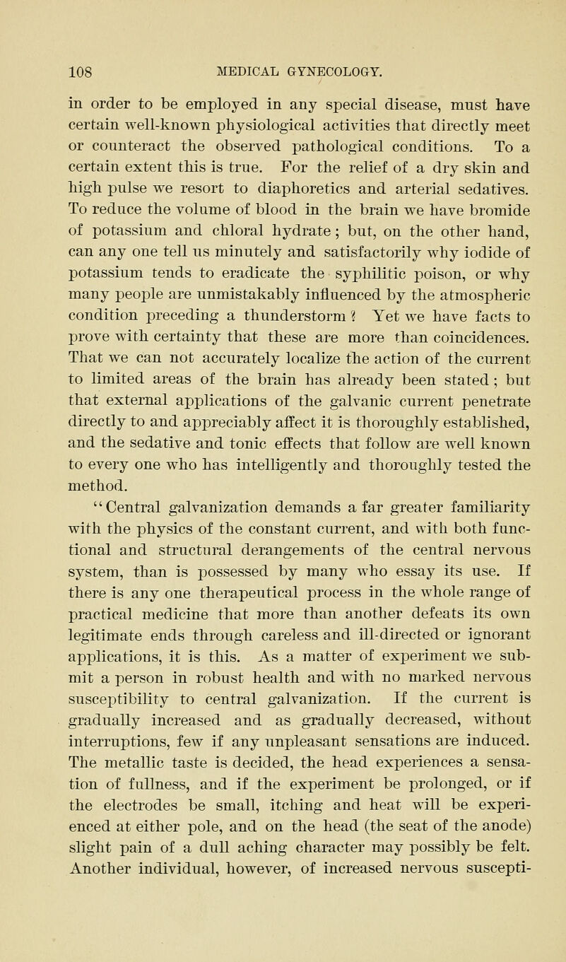 in order to be employed in any special disease, must have certain well-known physiological activities that directly meet or counteract the observed pathological conditions. To a certain extent this is true. For the relief of a dry skin and high pulse we resort to diaphoretics and arterial sedatives. To reduce the volume of blood in the brain we have bromide of potassium and chloral hydrate; but, on the other hand, can any one tell us minutely and satisfactorily why iodide of potassium tends to eradicate the syphilitic poison, or why many people are unmistakably influenced by the atmospheric condition preceding a thunderstorm ? Yet we have facts to prove with certainty that these are more than coincidences. That we can not accurately localize the action of the current to limited areas of the brain has already been stated; but that external applications of the galvanic current penetrate directly to and appreciably affect it is thoroughly established, and the sedative and tonic effects that follow are well known to every one who has intelligently and thoroughly tested the method. Central galvanization demands afar greater familiarity with the physics of the constant current, and with both func- tional and structural derangements of the central nervous system, than is possessed by many who essay its use. If there is any one therapeutical process in the whole range of practical medicine that more than another defeats its own legitimate ends through careless and ill-directed or ignorant applications, it is this. As a matter of experiment we sub- mit a person in robust health and with no marked nervous susceptibility to central galvanization. If the current is gradually increased and as gradually decreased, without interruptions, few if any unpleasant sensations are induced. The metallic taste is decided, the head experiences a sensa- tion of fullness, and if the experiment be prolonged, or if the electrodes be small, itching and heat will be experi- enced at either pole, and on the head (the seat of the anode) slight pain of a dull aching character may possibly be felt. Another individual, however, of increased nervous suscepti-