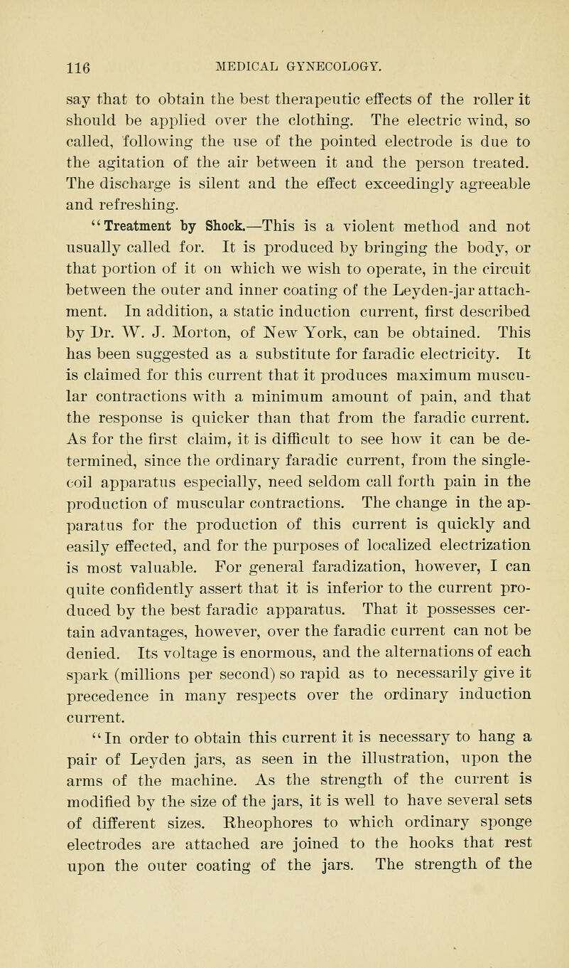 say that to obtain the best therapeutic effects of the roller it should be applied over the clothing. The electric wind, so called, following the use of the pointed electrode is due to the agitation of the air between it and the person treated. The discharge is silent and the effect exceedingly agreeable and refreshing. Treatment by Shock.—This is a violent method and not usually called for. It is produced by bringing the body, or that portion of it on which we wish to operate, in the circuit between the outer and inner coating of the Leyden-jar attach- ment. In addition, a static induction current, first described by Dr. W. J. Morton, of New York, can be obtained. This has been suggested as a substitute for faradic electricity. It is claimed for this current that it produces maximum muscu- lar contractions with a minimum amount of pain, and that the response is quicker than that from the faradic current. As for the first claim, it is difficult to see how it can be de- termined, since the ordinary faradic current, from the single- coil apparatus especially, need seldom call forth pain in the production of muscular contractions. The change in the ap- paratus for the production of this current is quickly and easily effected, and for the purposes of localized electrization is most valuable. For general faradization, however, I can quite confidently assert that it is inferior to the current pro- duced by the best faradic apparatus. That it possesses cer- tain advantages, however, over the faradic current can not be denied. Its voltage is enormous, and the alternations of each spark (millions per second) so rapid as to necessarily give it precedence in many respects over the ordinary induction current. In order to obtain this current it is necessary to hang a pair of Leyden jars, as seen in the illustration, upon the arms of the machine. As the strength of the current is modified by the size of the jars, it is well to have several sets of different sizes. Rheophores to which ordinary sponge electrodes are attached are joined to the hooks that rest upon the outer coating of the jars. The strength of the