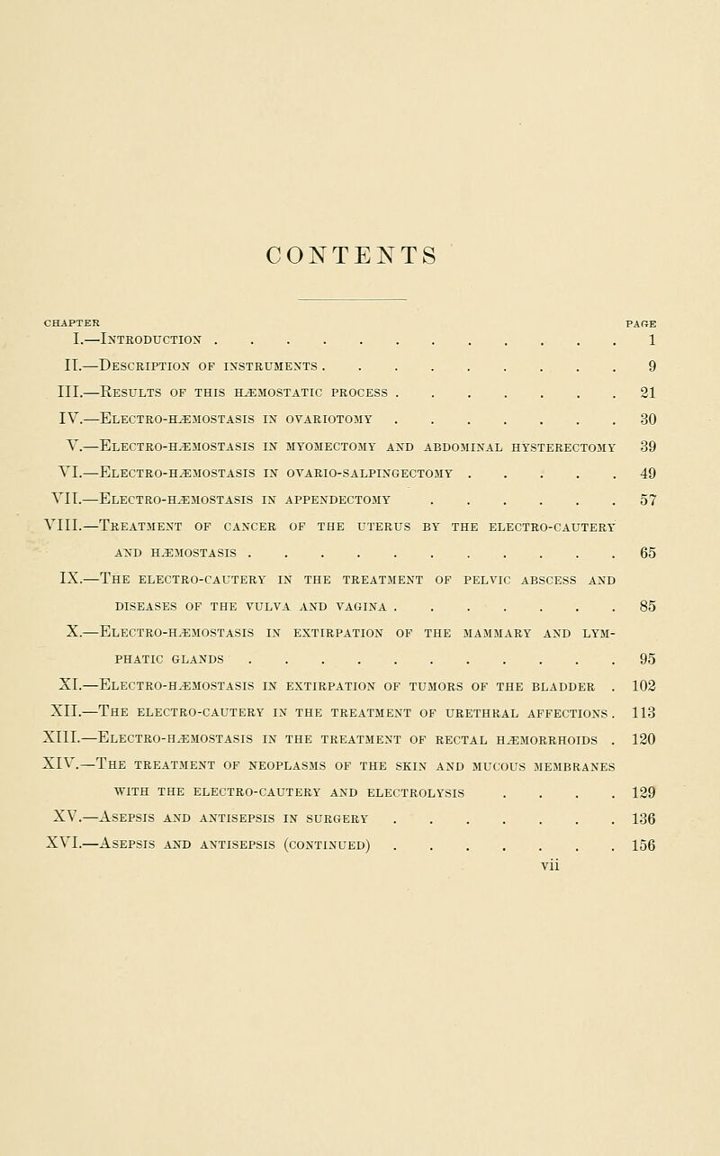 CONTENTS CHAPTER PAGE I.—IXTRODUCTIOX 1 IT.—Descriptiox of ixstbuments 9 III.—Results of this hemostatic process 21 IV.—Electro-hemostasis in ovariotomy 30 Y.—ElECTRO-H.EMOSTASIS in myomectomy and abdominal HY'STERECTOMY 39 VI.—Electro-h^emostasis in OVARIO-SALPINGECTOMY 49 VII.—Electro-h^mostasis in appendectomy 57 VIII.—Treatment of cancer of the uterus by' the electro-cautery and hemostasis 65 IX.—The electro-cautery in the treatment of pelvic abscess and diseases of the vulva and vagina 85 X.—Electro-hemostasis in extirpation of the mammary^ and lym- phatic GLANDS 95 XL—ElECTRO-H^EMOSTASIS in extirpation of tumors of the BLADDER . 102 XII.—The electro-cautery in the treatment of urethral affections. 113 XIII.—Electro-h.emostasis in the treatment of rectal hemorrhoids . 120 XIV.—The treatjient of neoplasms of the skin and mucous membranes with the electro-cautery and electrolysis .... 129 XV.—Asepsis and antisepsis in surgery 136 XVI.—Asepsis and antisepsis (continued) 156