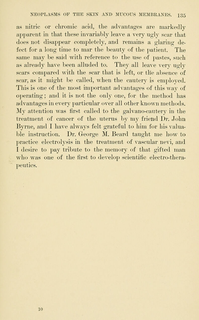 as uitric or chromic acid, the advantages are markedly apparent in that these invariably leave a very ugly scar that does not disappear completely, and remains a glaring de- fect for a long time to mar the beauty of the patient. The same may be said with reference to the use of pastes, such as already have been alluded to. They all leave very ugly scars compared with the scar that is left, or the absence of scar, as it might be called, when the cautery is employed. This is one of the most important advantages of this way of operating; and it is not the only one, for the method has advantages in every particular over all other known methods. My attention was first called to the galvano-cantery in the treatment of cancer of the uterus by my friend Dr. John Byrne, and I have always felt grateful to him for his valua- ble instruction. Dr. George M. Beard taught me how to pi'actice electrolysis in the treatment of vascular nevi, and I desii'e to pay tribute to the memory of that gifted man who was one of the first to develop scientific electro-thera- peutics. 10