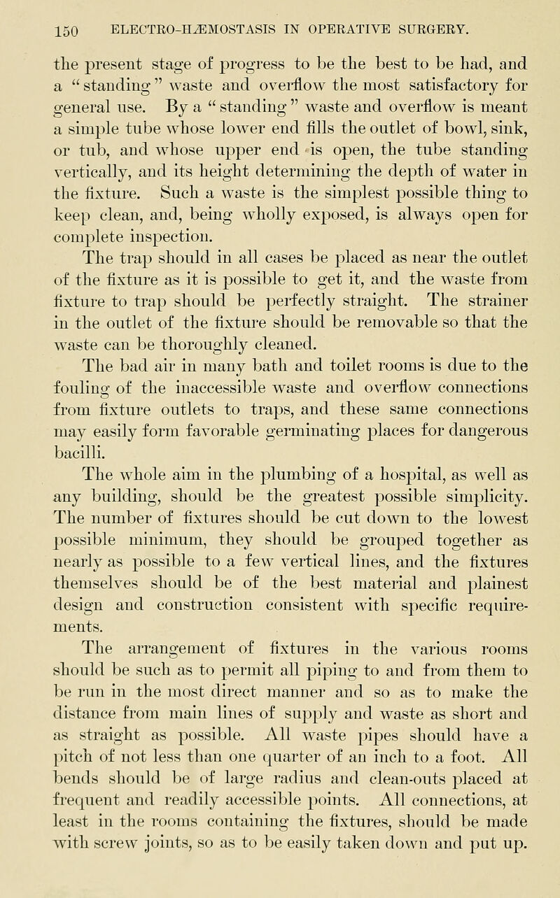 tlie present stage of progress to be the best to be had, and a  standing  waste and ov^erflow the most satisfactory for general use. By a  standing  waste and overflow is meant a simple tube whose lower end fills the outlet of bowl, sink, or tub, and whose upper end is open, the tube standing vertically, and its height determining the depth of w^ater in the fixture. Such a waste is the simplest possible thing to keep clean, and, being wholly exposed, is always open for complete inspection. The trap should in all cases be placed as near the outlet of the fixture as it is possible to get it, and the w^aste from fixture to trap should be perfectly straight. The strainer in the outlet of the fixture should be removable so that the waste can be thoroughly cleaned. The bad air in many bath and toilet rooms is due to the fouling of the inaccessible waste and overflow connections from fixture outlets to traps, and these same connections may easily form favorable germinating places for dangerous bacilli. The whole aim in the plumbing of a hospital, as well as any building, should be the greatest possible simplicity. The number of fixtures should be cut down to the lowest possible minimum, they should be grouped together as nearly as possible to a few vertical lines, and the fixtures themselves should be of the best material and plainest design and construction consistent with specific require- ments. The arrangement of fixtures in the various rooms should be such as to permit all piping to and from them to be run in the most direct manner and so as to make the distance from main lines of supply and waste as short and as straight as possible. All waste pipes should have a pitch of not less than one quarter of an inch to a foot. All bends should be of large radius and clean-outs placed at frequent and readily accessible points. All connections, at least in the rooms containing the fixtures, should be made with screw joints, so as to be easily taken down and put up.