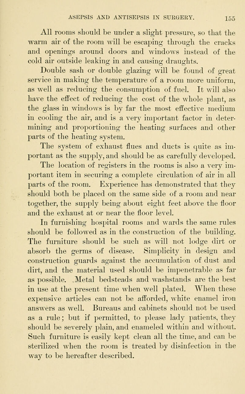 All rooms should be under a slight pressure, so that the warm air of the room will be escaping through the cracks and openings around doors and windows instead of the cold ail* outside leaking in and causing draughts. Double sash or double glazing will be found of great service in making the temperature of a room more uniform, as well as reducing the consumption of fuel. It will also have the effect of reducing the cost of the whole plant, as the glass in windows is by far the most effective medium in cooling the air, and is a very important factor in deter- mining and proportioning the heating surfaces and other parts of the heating system. The system of exhaust flues and ducts is quite as im- portant as the supply, and should be as carefully develoj)ed. The location of registers in the rooms is also a very im- portant item in securing a complete cii'culation of air in all parts of the room. ExjDerience has demonstrated that they should both be placed on the same side of a room and near together, the supply being about eight feet above the floor and the exhaust at or near the floor level. In furnishing hospital rooms and wards the same rules should be followed as in the construction of the building. The furniture should be such as mil not lodge dirt or absorb the germs of disease. Simplicity in design and construction guards against the accumulation of dust and dirt, and the material used should be impenetrable as far as possible. .Metal bedsteads and washstands are the best in use at the present time when well plated. When these expensive articles can not be afforded, white enamel iron answers as well. Bureaus and cabinets should not be used as a rule; but if permitted, to please lady patients, they should be severely plain, and enameled within and without. Such fui'niture is easily kept clean all the time, and can be sterilized when the room is treated by disinfection in the way to be hereafter described.