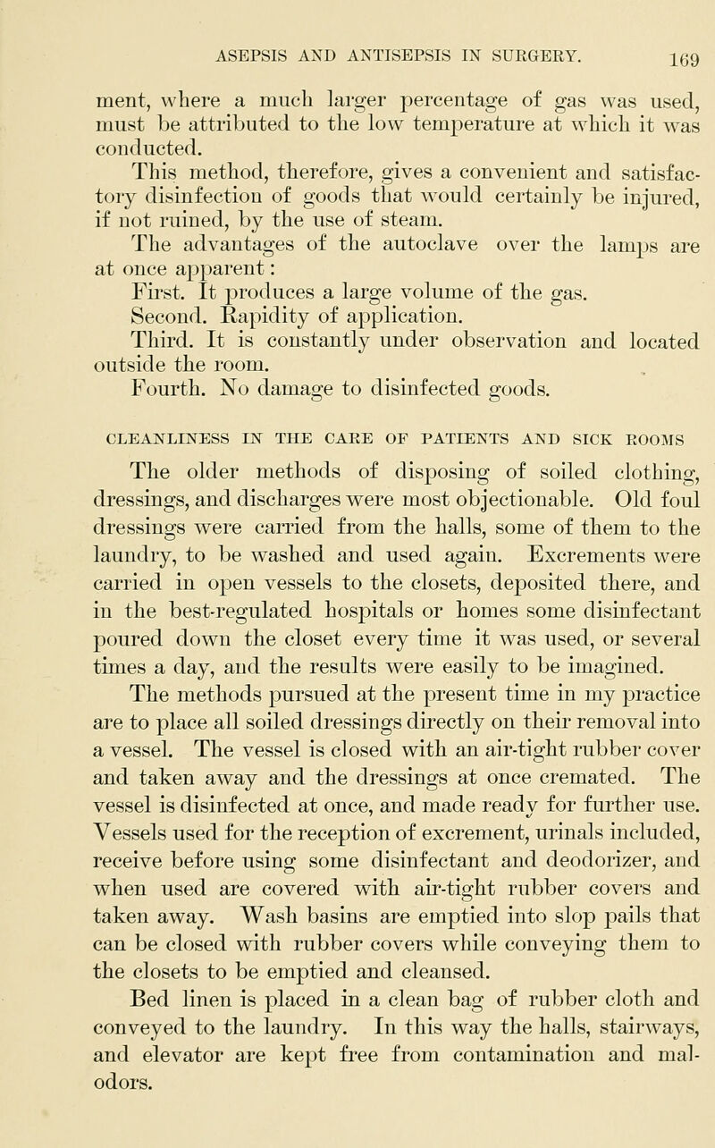 ment, where a much larger percentage of gas was used, must be attributed to the low temperature at which it was conducted. This method, therefore, gives a convenient and satisfac- tory disinfection of goods that would certainly be injured, if not ruined, by the use of steam. The advantages of the autoclave over the lamps are at once apparent: First. It produces a large volume of the gas. Second. Rapidity of application. Third. It is constantly under observation and located outside the room. Fourth. No damage to disinfected goods. CLEANLINESS IN THE CARE OF PATIENTS AND SICK ROOMS The older methods of disposing of soiled clothing, dressings, and discharges were most objectionable. Old foul dressings were carried from the halls, some of them to the laundry, to be washed and used again. Excrements were carried in open vessels to the closets, deposited tbere, and in the best-regulated hospitals or homes some disinfectant poured down the closet every time it was used, or several times a day, and the results were easily to be imagined. The methods pursued at the present time in my practice are to place all soiled dressings directly on their removal into a vessel. The vessel is closed witli an air-tight rubber cover and taken away and the dressings at once cremated. The vessel is disinfected at once, and made ready for further use. Vessels used for the reception of excrement, urinals included, receive before using some disinfectant and deodorizer, and when used are covered with air-tight rubber covers and taken away. Wash basins are emptied into slop pails that can be closed with rubber covers while conveying them to the closets to be emptied and cleansed. Bed linen is placed in a clean bag of rubber cloth and conveyed to the laundry. In this way the halls, stairways, and elevator are kept free from contamination and mal- odors.