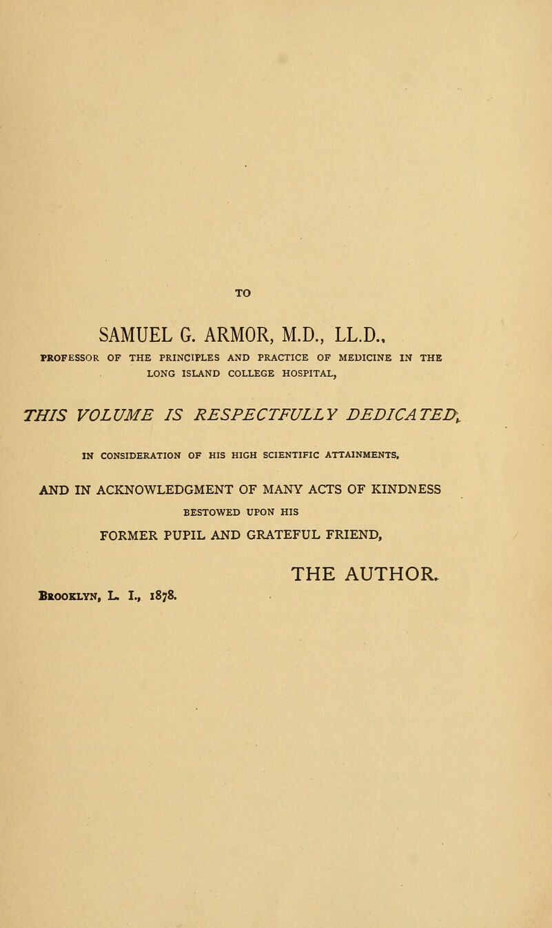 TO SAMUEL G. ARMOR, M.D., LL.D., PROFESSOR OF THE PRINCIPLES AND PRACTICE OF MEDICINE IN THE LONG ISLAND COLLEGE HOSPITAL, THIS VOLUME IS RESPECTFULLY DEDICATED^ IN CONSIDERATION OF HIS HIGH SCIENTIFIC ATTAINMENTS, AND IN ACKNOWLEDGMENT OF MANY ACTS OF KINDNESS BESTOWED UPON HIS FORMER PUPIL AND GRATEFUL FRIEND, THE AUTHOR. Bkooklyx, L. I., 1878.