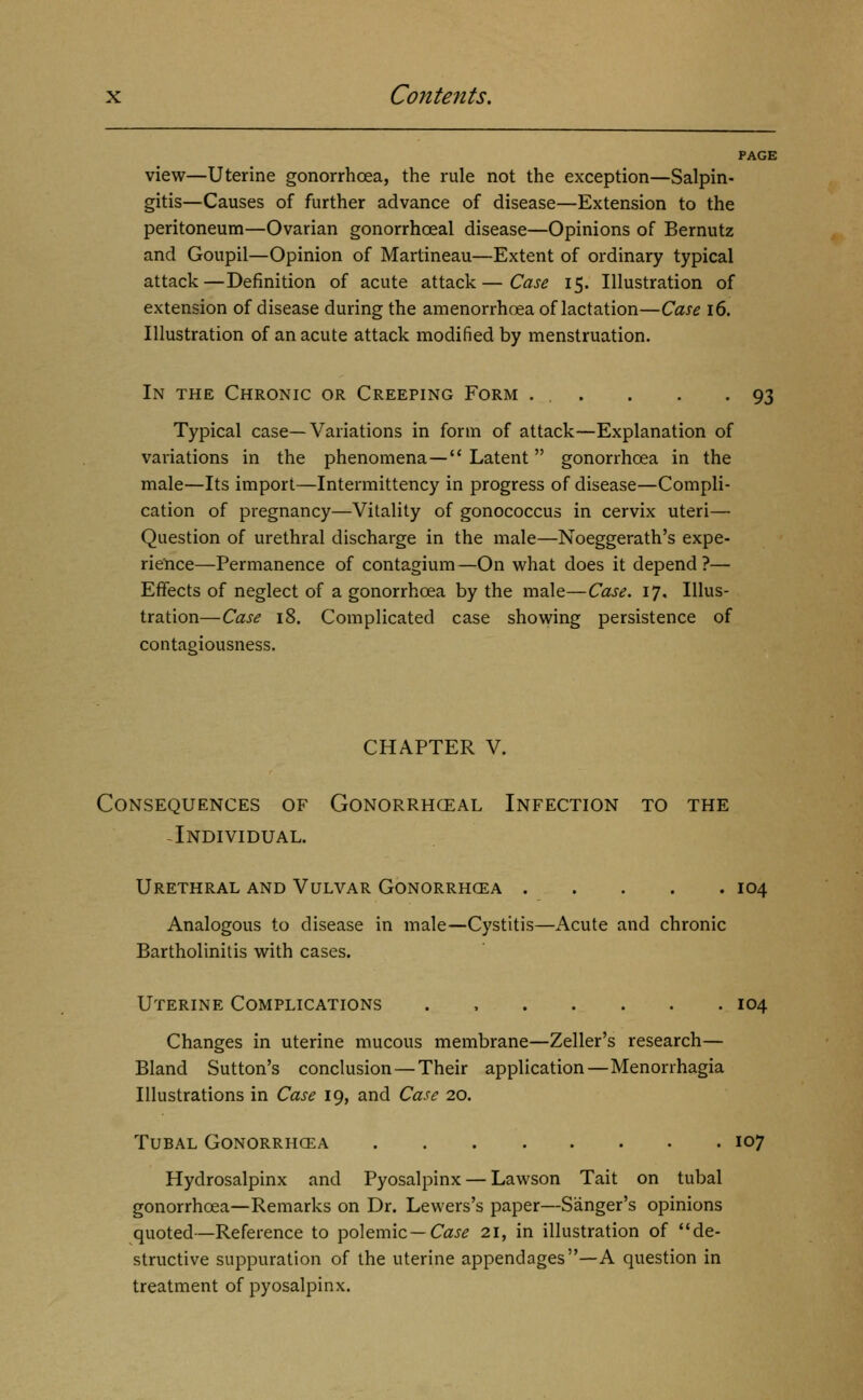 PAGE view—Uterine gonorrhoea, the rule not the exception—Salpin- gitis—Causes of further advance of disease—Extension to the peritoneum—Ovarian gonorrhoeal disease—Opinions of Bernutz and Goupil—Opinion of Martineau—Extent of ordinary typical attack—Definition of acute attack—Case 15. Illustration of extension of disease during the amenorrhoea of lactation—Case 16. Illustration of an acute attack modified by menstruation. In the Chronic or Creeping Form . . . . -93 Typical case—Variations in form of attack—Explanation of variations in the phenomena— Latent  gonorrhoea in the male—Its import—Intermittency in progress of disease—Compli- cation of pregnancy—Vitality of gonococcus in cervix uteri— Question of urethral discharge in the male—Noeggerath's expe- rieYice—Permanence of contagium —On what does it depend ?— Effects of neglect of a gonorrhoea by the male—Case. 17. Illus- tration—Case 18. Complicated case showing persistence of contagiousness. CHAPTER V. Consequences of Gonorrhceal Infection to the -Individual. Urethral and Vulvar Gonorrhcea 104 Analogous to disease in male—Cystitis—Acute and chronic Bartholinitis with cases. Uterine Complications . , 104 Changes in uterine mucous membrane—Zeller's research— Bland Sutton's conclusion—Their application—Menorrhagia Illustrations in Case 19, and Case 20. Tubal Gonorrhcea 107 Hydrosalpinx and Pyosalpinx — Lawson Tait on tubal gonorrhoea—Remarks on Dr. Lewers's paper—Sanger's opinions quoted—Reference to polemic—Caj^ 21, in illustration of de- structive suppuration of the uterine appendages—A question in treatment of pyosalpinx.