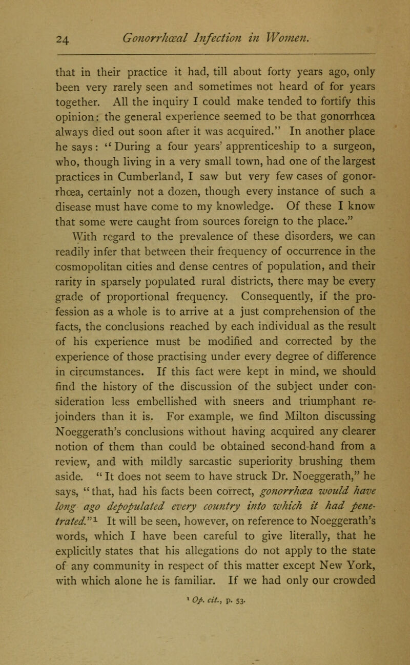 that in their practice it had, till about forty years ago, only been very rarely seen and sometimes not heard of for years together. All the inquiry I could make tended to fortify this opinion: the general experience seemed to be that gonorrhoea always died out soon after it was acquired. In another place he says: During a four years'apprenticeship to a surgeon, who, though living in a very small town, had one of the largest practices in Cumberland, I saw but very few cases of gonor- rhoea, certainly not a dozen, though every instance of such a disease must have come to my knowledge. Of these I know that some were caught from sources foreign to the place. With regard to the prevalence of these disorders, we can readily infer that between their frequency of occurrence in the cosmopolitan cities and dense centres of population, and their rarity in sparsely populated rural districts, there may be every grade of proportional frequency. Consequently, if the pro- fession as a whole is to arrive at a just comprehension of the facts, the conclusions reached by each individual as the result of his experience must be modified and corrected by the experience of those practising under every degree of difference in circumstances. If this fact were kept in mind, we should find the history of the discussion of the subject under con- sideration less embellished with sneers and triumphant re- joinders than it is. For example, we find Milton discussing Noeggerath's conclusions without having acquired any clearer notion of them than could be obtained second-hand from a review, and with mildly sarcastic superiority brushing them aside.  It does not seem to have struck Dr. Noeggerath, he says,  that, had his facts been correct, gofiorrhosa would have long ago depopulated every country into which it had pene- t7'atedy^ It will be seen, however, on reference to Noeggerath's words, which I have been careful to give literally, that he explicitly states that his allegations do not apply to the state of any community in respect of this matter except New York, with which alone he is familiar. If we had only our crowded » op. cit., p. 53.