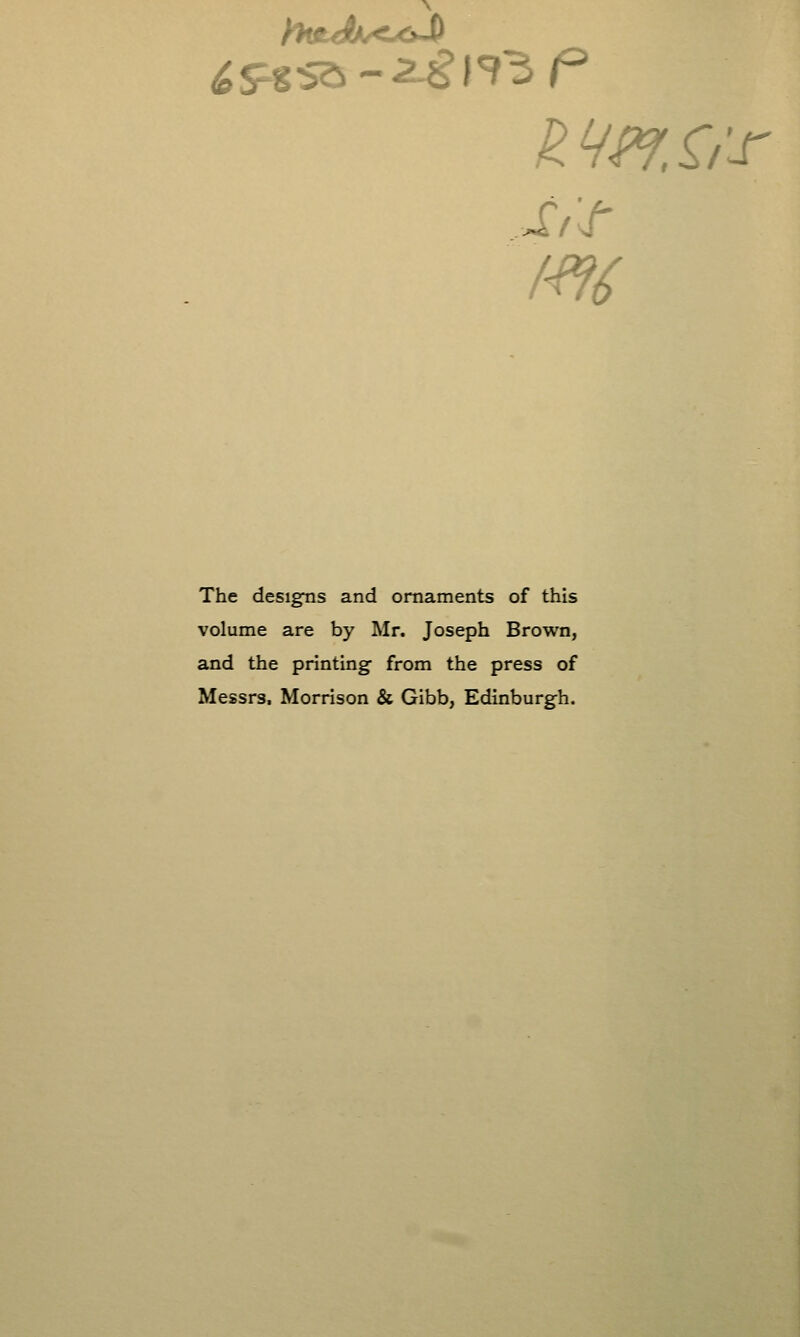 The desigTis and ornaments of this volume are by Mr. Joseph Brown, and the printing from the press of Messrs. Morrison & Gibb, Edinburgh.