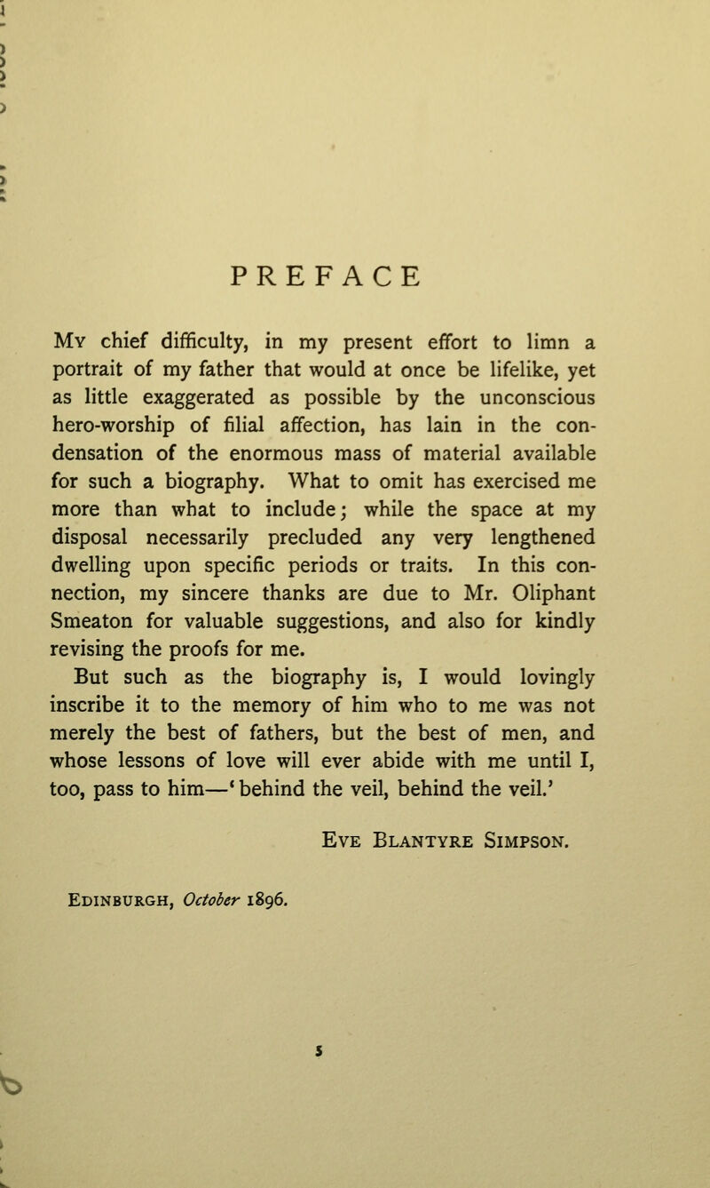 PREFACE My chief difficulty, in my present effort to limn a portrait of my father that would at once be lifelike, yet as little exaggerated as possible by the unconscious hero-worship of filial affection, has lain in the con- densation of the enormous mass of material available for such a biography. What to omit has exercised me more than what to include; while the space at my disposal necessarily precluded any very lengthened dwelling upon specific periods or traits. In this con- nection, my sincere thanks are due to Mr. Oliphant Smeaton for valuable suggestions, and also for kindly revising the proofs for me. But such as the biography is, I would lovingly inscribe it to the memory of him who to me was not merely the best of fathers, but the best of men, and whose lessons of love will ever abide with me until I, too, pass to him—* behind the veil, behind the veil.' Eve Blantyre Simpson. Edinburgh, October 1896.