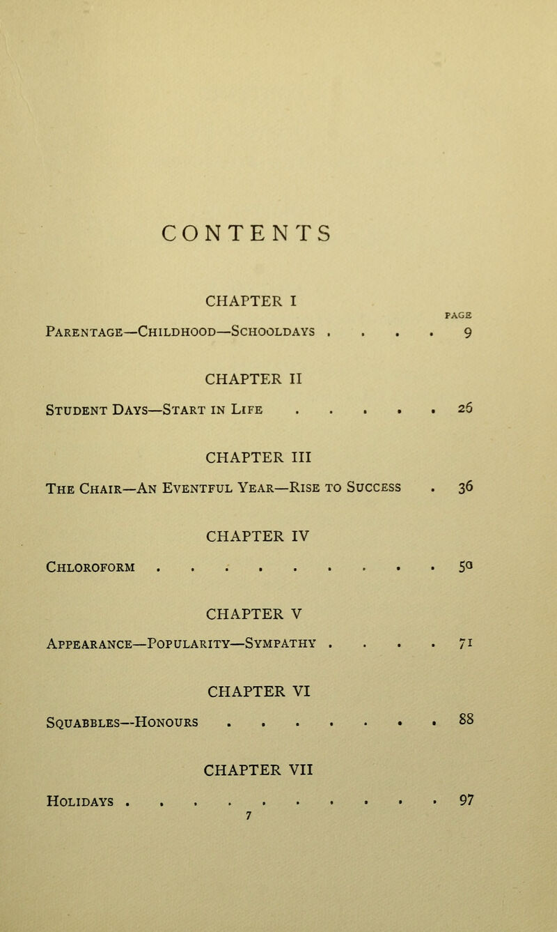 CONTENTS CHAPTER I PAGE Parentage—Childhood—Schooldays .... 9 CHAPTER n Student Days—Start in Life . . . • .26 CHAPTER III The Chair—An Eventful Year—Rise to Success . 36 CHAPTER IV Chloroform ......... 5° CHAPTER V Appearance—Popularity—Sympathy . . . .71 CHAPTER VI Squabbles—Honours 88 CHAPTER VII Holidays 97