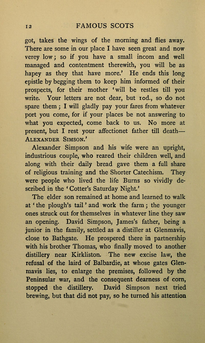 got, takes the wings of the morning and flies away. There are some in our place I have seen great and now verey low; so if you have a small incom and well managed and contentment therewith, you will be as hapey as they that have more/ He ends this long epistle by begging them to keep him informed of their prospects, for their mother *will be restles till you write. Your letters are not dear, but lod., so do not spare them; I will gladly pay your fares from whatever port you come, for if your places be not answering to what you expected, come back to us. No more at present, but I rest your affectionet father till death— Alexander Simson.* Alexander Simpson and his wife were an upright, industrious couple, who reared their children well, and along with their daily bread gave them a full share of religious training and the Shorter Catechism. They were people who lived the life Burns so vividly de- scribed in the * Cotter's Saturday Night.* The elder son remained at home and learned to walk at * the plough's tail' and work the farm; the younger ones struck out for themselves in whatever line they saw an opening. David Simpson, James's father, being a junior in the family, settled as a distiller at Glenmavis, close to Bathgate. He prospered there in partnership with his brother Thomas, who finally moved to another distillery near Kirkliston. The new excise law, the refusal of the laird of Balbardie, at whose gates Glen- mavis lies, to enlarge the premises, followed by the Peninsular war, and the consequent dearness of corn, stopped the distillery. David Simpson next tried brewing, but that did not pay, so he turned his attention