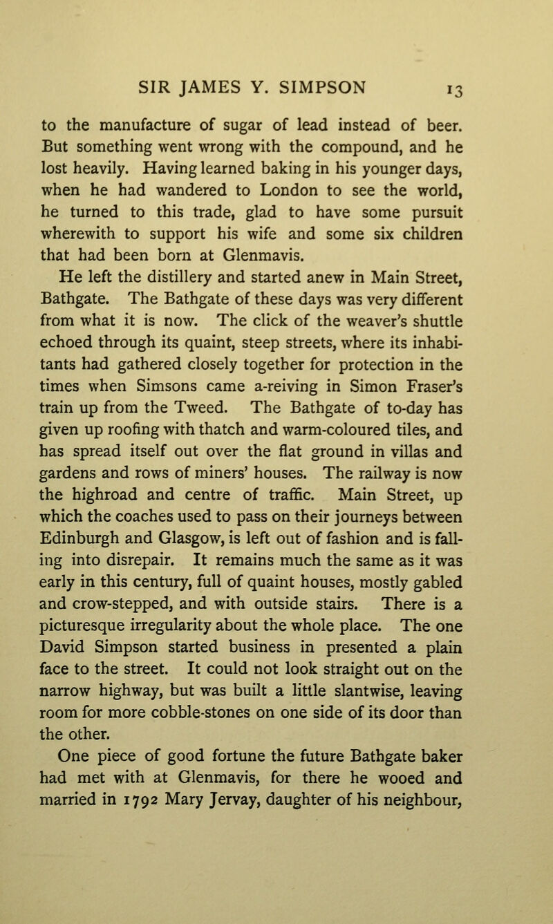to the manufacture of sugar of lead instead of beer. But something went wrong with the compound, and he lost heavily. Having learned baking in his younger days, when he had wandered to London to see the world, he turned to this trade, glad to have some pursuit wherewith to support his wife and some six children that had been born at Glenmavis. He left the distillery and started anew in Main Street, Bathgate. The Bathgate of these days was very different from what it is now. The click of the weaver's shuttle echoed through its quaint, steep streets, where its inhabi- tants had gathered closely together for protection in the times when Simsons came a-reiving in Simon Eraser's train up from the Tweed. The Bathgate of to-day has given up roofing with thatch and warm-coloured tiles, and has spread itself out over the flat ground in villas and gardens and rows of miners' houses. The railway is now the highroad and centre of traffic. Main Street, up which the coaches used to pass on their journeys between Edinburgh and Glasgow, is left out of fashion and is fall- ing into disrepair. It remains much the same as it was early in this century, full of quaint houses, mostly gabled and crow-stepped, and with outside stairs. There is a picturesque irregularity about the whole place. The one David Simpson started business in presented a plain face to the street. It could not look straight out on the narrow highway, but was built a little slantwise, leaving room for more cobble-stones on one side of its door than the other. One piece of good fortune the future Bathgate baker had met with at Glenmavis, for there he wooed and married in 1792 Mary Jervay, daughter of his neighbour,