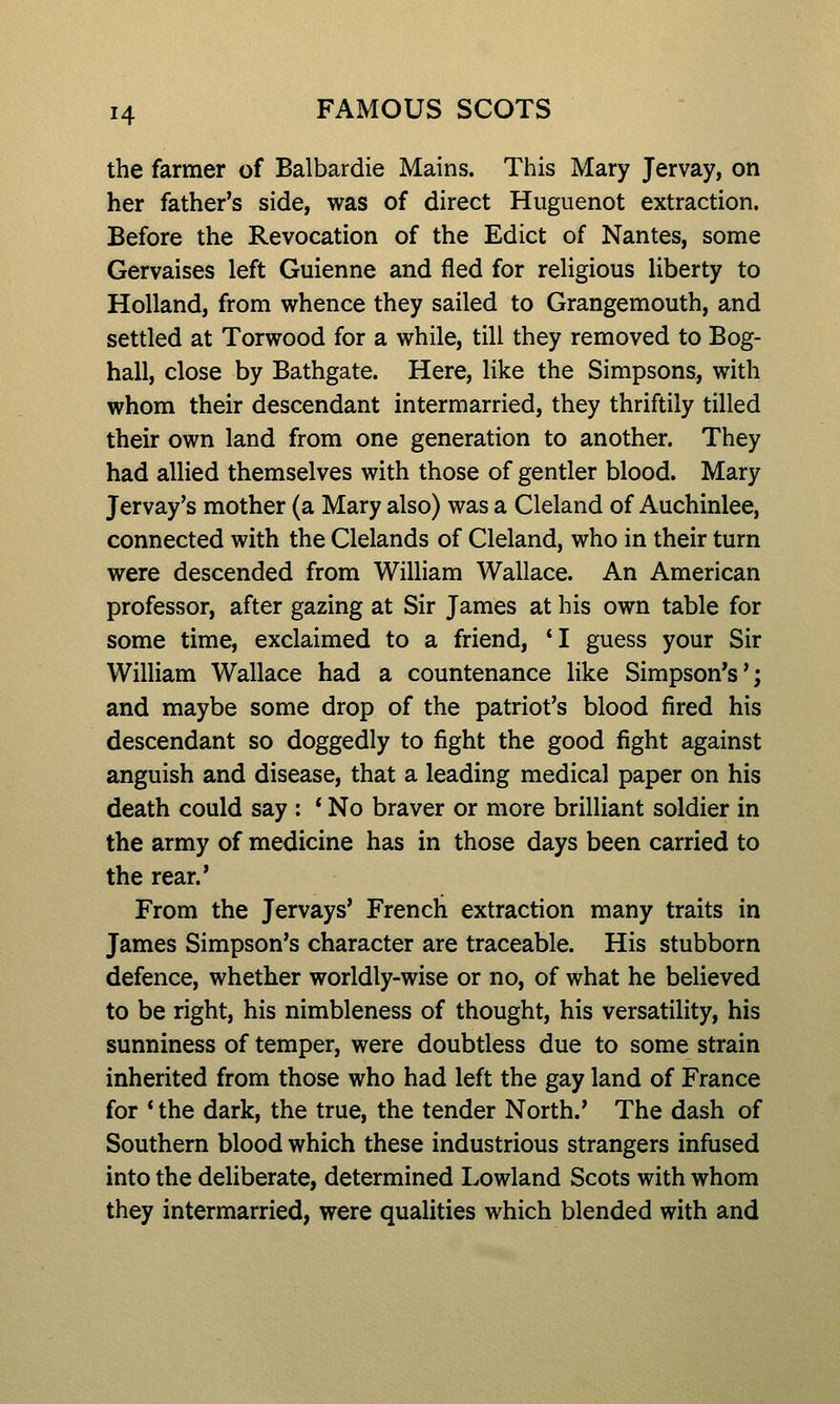 the farmer of Balbardie Mains. This Mary Jervay, on her father's side, was of direct Huguenot extraction. Before the Revocation of the Edict of Nantes, some Gervaises left Guienne and fled for religious liberty to Holland, from whence they sailed to Grangemouth, and settled at Torwood for a while, till they removed to Bog- hall, close by Bathgate. Here, like the Simpsons, with whom their descendant intermarried, they thriftily tilled their own land from one generation to another. They had allied themselves with those of gentler blood. Mary Jervay's mother (a Mary also) was a Cleland of Auchinlee, connected with the Clelands of Cleland, who in their turn were descended from William Wallace. An American professor, after gazing at Sir James at his own table for some time, exclaimed to a friend, *I guess your Sir William Wallace had a countenance like Simpson's'; and maybe some drop of the patriot's blood fired his descendant so doggedly to fight the good fight against anguish and disease, that a leading medical paper on his death could say : * No braver or more brilliant soldier in the army of medicine has in those days been carried to the rear.' From the Jervays' French extraction many traits in James Simpson's character are traceable. His stubborn defence, whether worldly-wise or no, of what he believed to be right, his nimbleness of thought, his versatility, his sunniness of temper, were doubtless due to some strain inherited from those who had left the gay land of France for * the dark, the true, the tender North.' The dash of Southern blood which these industrious strangers infused into the deliberate, determined Lowland Scots with whom they intermarried, were qualities which blended with and