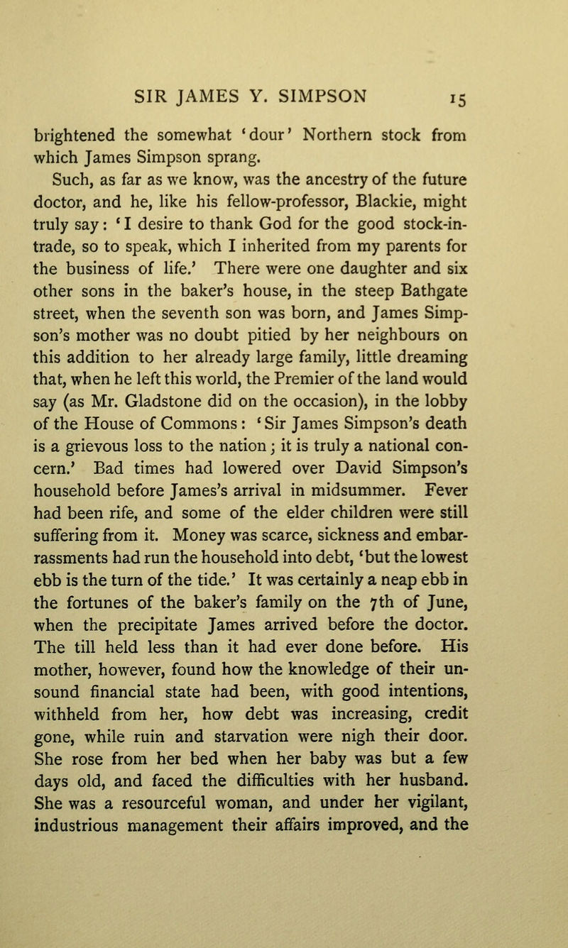 brightened the somewhat 'dour' Northern stock from which James Simpson sprang. Such, as far as we know, was the ancestry of the future doctor, and he, Hke his fellow-professor, Blackie, might truly say: ' I desire to thank God for the good stock-in- trade, so to speak, which I inherited from my parents for the business of life.' There were one daughter and six other sons in the baker's house, in the steep Bathgate street, when the seventh son was born, and James Simp- son's mother was no doubt pitied by her neighbours on this addition to her already large family, little dreaming that, when he left this world, the Premier of the land would say (as Mr. Gladstone did on the occasion), in the lobby of the House of Commons: * Sir James Simpson's death is a grievous loss to the nation; it is truly a national con- cern.' Bad times had lowered over David Simpson's household before James's arrival in midsummer. Fever had been rife, and some of the elder children were still suffering from it. Money was scarce, sickness and embar- rassments had run the household into debt, 'but the lowest ebb is the turn of the tide.' It was certainly a neap ebb in the fortunes of the baker's family on the 7 th of June, when the precipitate James arrived before the doctor. The till held less than it had ever done before. His mother, however, found how the knowledge of their un- sound financial state had been, with good intentions, withheld from her, how debt was increasing, credit gone, while ruin and starvation were nigh their door. She rose from her bed when her baby was but a few days old, and faced the difficulties with her husband. She was a resourceful woman, and under her vigilant, industrious management their affairs improved, and the