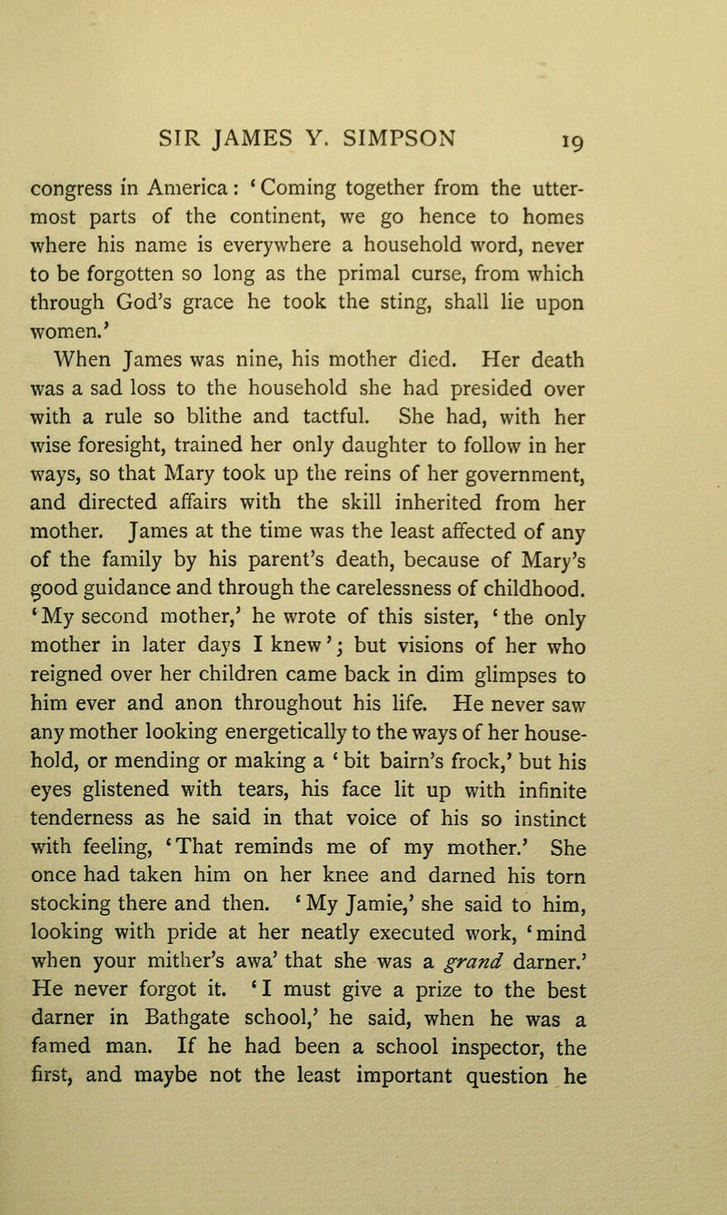 congress in America: * Coming together from the utter- most parts of the continent, we go hence to homes where his name is everywhere a household word, never to be forgotten so long as the primal curse, from which through God's grace he took the sting, shall lie upon women.' When James was nine, his mother died. Her death was a sad loss to the household she had presided over with a rule so blithe and tactful. She had, with her wise foresight, trained her only daughter to follow in her ways, so that Mary took up the reins of her government, and directed affairs with the skill inherited from her mother. James at the time was the least affected of any of the family by his parent's death, because of Mary's ^ood guidance and through the carelessness of childhood. 'My second mother,' he wrote of this sister, 'the only mother in later days I knew'; but visions of her who reigned over her children came back in dim glimpses to him ever and anon throughout his life. He never saw any mother looking energetically to the ways of her house- hold, or mending or making a ' bit bairn's frock,' but his eyes glistened with tears, his face lit up with infinite tenderness as he said in that voice of his so instinct with feeling, 'That reminds me of my mother.' She once had taken him on her knee and darned his torn stocking there and then. ' My Jamie,' she said to him, looking with pride at her neatly executed work, 'mind when your mither's awa' that she was a grand darner.' He never forgot it. 'I must give a prize to the best darner in Bathgate school,' he said, when he was a famed man. If he had been a school inspector, the first, and maybe not the least important question he