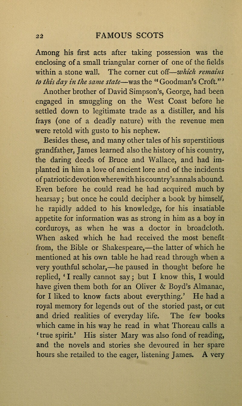 Among his first acts after taking possession was the enclosing of a small triangular corner of one of the fields within a stone wall. The corner cut off—which remains to this day in the same state—was the  Goodman's Croft.' Another brother of David Simpson's, George, had been engaged in smuggling on the West Coast before he settled down to legitimate trade as a distiller, and his frays (one of a deadly nature) with the revenue men were retold with gusto to his nephew. Besides these, and many other tales of his superstitious grandfather, James learned also the history of his country, the daring deeds of Bruce and Wallace, and had im- planted in him a love of ancient lore and of the incidents of patriotic devotion wherewith his country's annals abound. Even before he could read he had acquired much by hearsay; but once he could decipher a book by himself, he rapidly added to his knowledge, for his insatiable appetite for information was as strong in him as a boy in corduroys, as when he was a doctor in broadcloth. When asked which he had received the most benefit from, the Bible or Shakespeare,—the latter of which he mentioned at his own table he had read through when a very youthful scholar,—he paused in thought before he replied, * I really cannot say; but I know this, I would have given them both for an Oliver & Boyd's Almanac, for I liked to know facts about everything.' He had a royal memory for legends out of the storied past, or cut and dried realities of everyday life. The (q'n books which came in his way he read in what Thoreau calls a *true spirit.' His sister Mary was also fond of reading, and the novels and stories she devoured in her spare hours she retailed to the eager, listening James. A very