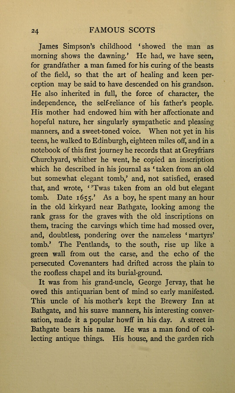 James Simpson's childhood * showed the man as morning shows the dawning.' He had, we have seen, for grandfather a man famed for his curing of the beasts of the field, so that the art of healing and keen per- ception may be said to have descended on his grandson. He also inherited in full, the force of character, the independence, the self-reliance of his father's people. His mother had endowed him with her affectionate and hopeful nature, her singularly sympathetic and pleasing manners, and a sweet-toned voice. When not yet in his teens, he walked to Edinburgh, eighteen miles off, and in a notebook of this first journey he records that at Greyfriars Churchyard, whither he went, he copied an inscription which he described in his journal as * taken from an old but somewhat elegant tomb,' and, not satisfied, erased that, and wrote, * 'Twas taken from an old but elegant tomb. Date 1655.' As a boy, he spent many an hour in the old kirkyard near Bathgate, looking among the rank grass for the graves with the old inscriptions on them, tracing the carvings which time had mossed over, and, doubtless, pondering over the nameless 'martyrs' tomb.' The Pentlands, to the south, rise up Hke a green wall from out the carse, and the echo of the persecuted Covenanters had drifted across the plain to the roofless chapel and its burial-ground. It was from his grand-uncle, George Jervay, that he owed this antiquarian bent of mind so early manifested. This uncle of his mother's kept the Brewery Inn at Bathgate, and his suave manners, his interesting conver- sation, made it a popular howff in his day. A street in Bathgate bears his name. He was a man fond of col- lecting antique things. His house, and the garden rich