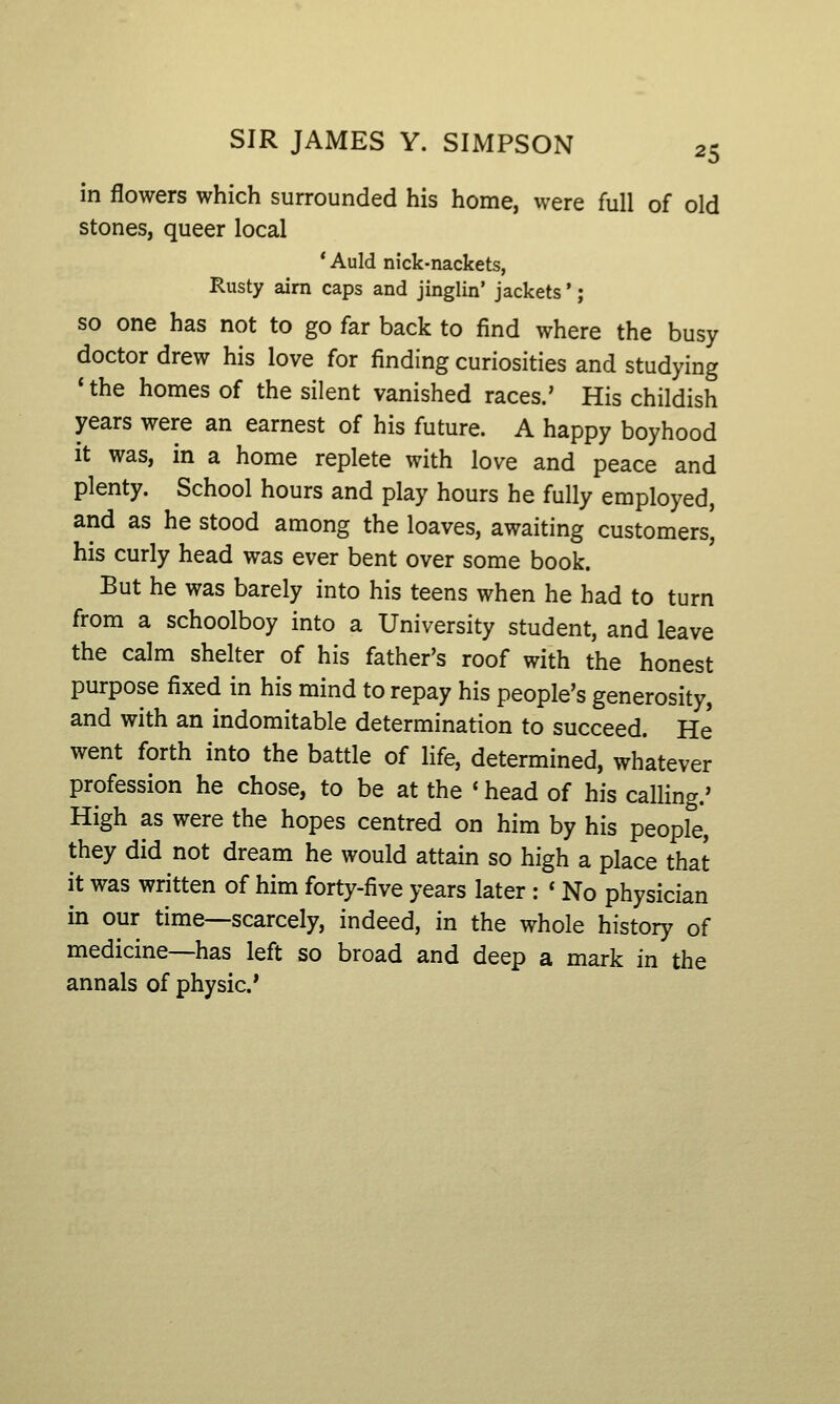 in flowers which surrounded his home, were full of old stones, queer local * Auld nick-nackets, Rusty airn caps and jinglin' jackets' ; SO one has not to go far back to find where the busy doctor drew his love for finding curiosities and studying *the homes of the silent vanished races.' His childish years were an earnest of his future. A happy boyhood it was, in a home replete with love and peace and plenty. School hours and play hours he fully employed, and as he stood among the loaves, awaiting customers, his curly head was ever bent over some book. But he was barely into his teens when he had to turn from a schoolboy into a University student, and leave the calm shelter of his father's roof with the honest purpose fixed in his mind to repay his people's generosity, and with an indomitable determination to succeed. He went forth into the battle of life, determined, whatever profession he chose, to be at the ' head of his calling.' High as were the hopes centred on him by his people, they did not dream he would attain so high a place that it was written of him forty-five years later : ' No physician in our time—scarcely, indeed, in the whole history of medicine—has left so broad and deep a mark in the annals of physic'