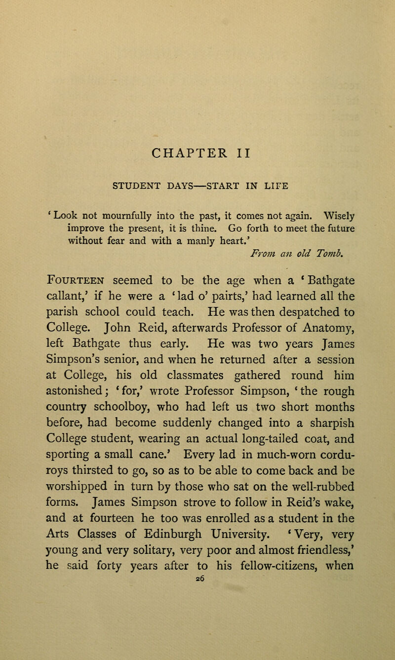 CHAPTER II STUDENT DAYS—START IN LIFE ' Look not mournfully into the past, it comes not again. Wisely improve the present, it is thine. Go forth to meet the future without fear and with a manly heart.' From an old Tomb, Fourteen seemed to be the age when a * Bathgate callant,' if he were a ' lad o' pairts,' had learned all the parish school could teach. He was then despatched to College. John Reid, afterwards Professor of Anatomy, left Bathgate thus early. He was two years James Simpson's senior, and when he returned after a session at College, his old classmates gathered round him astonished; *for,' wrote Professor Simpson, *the rough country schoolboy, who had left us two short months before, had become suddenly changed into a sharpish College student, wearing an actual long-tailed coat, and sporting a small cane.' Every lad in much-worn cordu- roys thirsted to go, so as to be able to come back and be worshipped in turn by those who sat on the well-rubbed forms. James Simpson strove to follow in Reid's wake, and at fourteen he too was enrolled as a student in the Arts Classes of Edinburgh University. *Very, very young and very solitary, very poor and almost friendless,' he said forty years after to his fellow-citizens, when