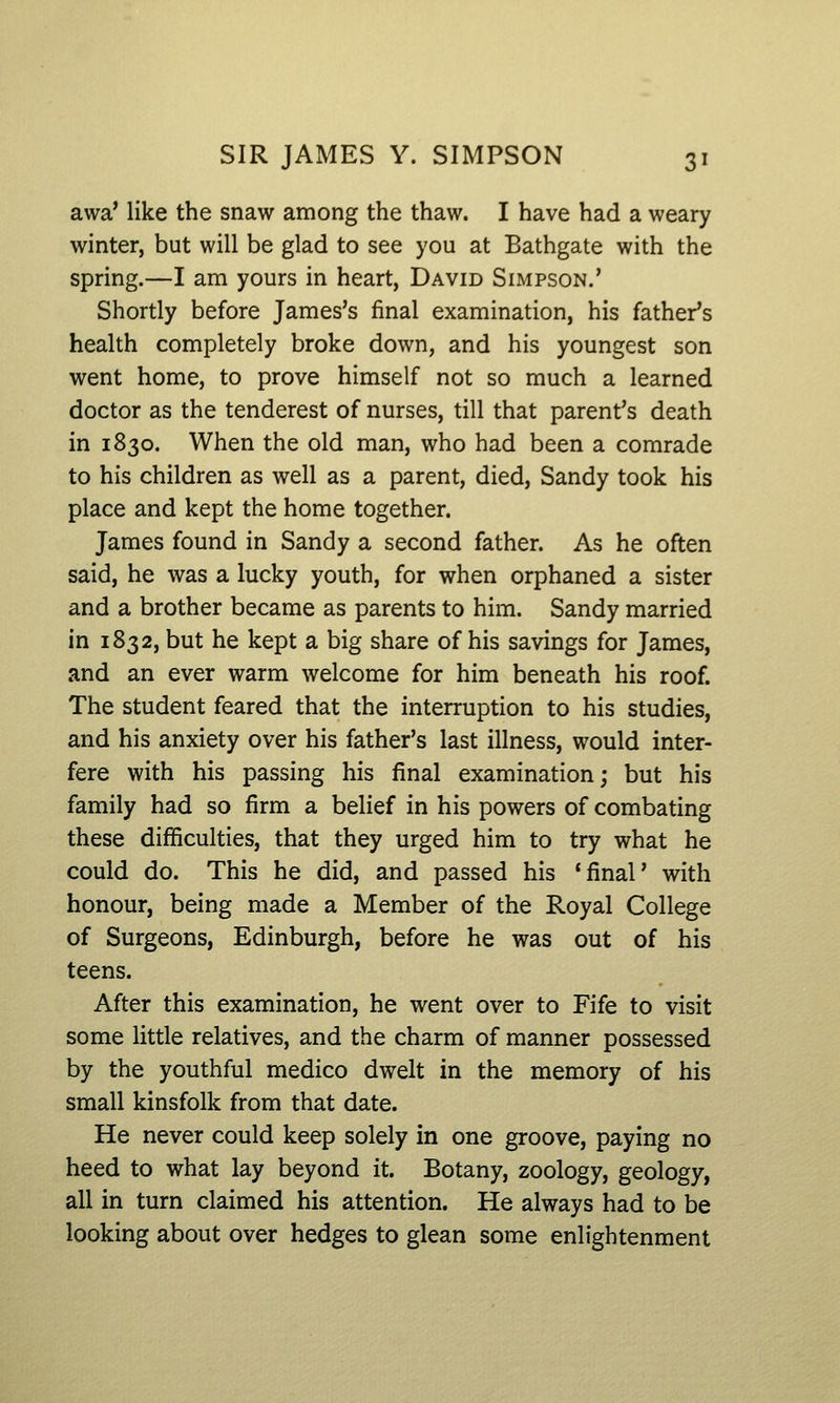 awa' like the snaw among the thaw. I have had a weary winter, but will be glad to see you at Bathgate with the spring.—I am yours in heart, David Simpson.' Shortly before James's final examination, his father's health completely broke down, and his youngest son went home, to prove himself not so much a learned doctor as the tenderest of nurses, till that parent's death in 1830. When the old man, who had been a comrade to his children as well as a parent, died, Sandy took his place and kept the home together. James found in Sandy a second father. As he often said, he was a lucky youth, for when orphaned a sister and a brother became as parents to him. Sandy married in 1832, but he kept a big share of his savings for James, and an ever warm welcome for him beneath his roof. The student feared that the interruption to his studies, and his anxiety over his father's last illness, would inter- fere with his passing his final examination; but his family had so firm a belief in his powers of combating these difficulties, that they urged him to try what he could do. This he did, and passed his 'final' with honour, being made a Member of the Royal College of Surgeons, Edinburgh, before he was out of his teens. After this examination, he went over to Fife to visit some little relatives, and the charm of manner possessed by the youthful medico dwelt in the memory of his small kinsfolk from that date. He never could keep solely in one groove, paying no heed to what lay beyond it. Botany, zoology, geology, all in turn claimed his attention. He always had to be looking about over hedges to glean some enlightenment