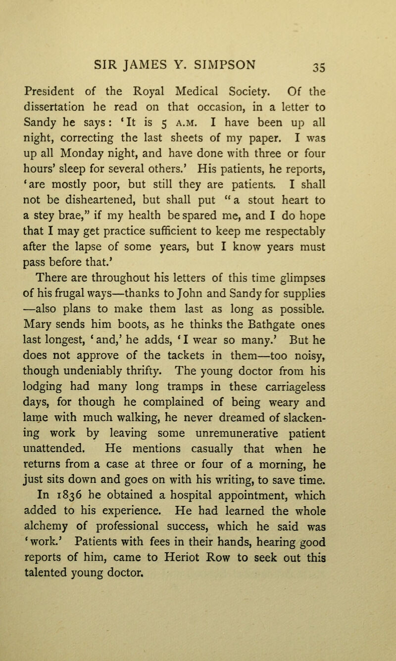 President of the Royal Medical Society. Of the dissertation he read on that occasion, in a letter to Sandy he says: * It is 5 a.m. I have been up all night, correcting the last sheets of my paper. I was up all Monday night, and have done with three or four hours' sleep for several others.' His patients, he reports, 'are mostly poor, but still they are patients. I shall not be disheartened, but shall put a stout heart to a stey brae, if my health be spared me, and I do hope that I may get practice sufficient to keep me respectably after the lapse of some years, but I know years must pass before that.' There are throughout his letters of this time glimpses of his frugal ways—thanks to John and Sandy for supplies —also plans to make them last as long as possible. Mary sends him boots, as he thinks the Bathgate ones last longest, * and,' he adds, * I wear so many.' But he does not approve of the tackets in them—too noisy, though undeniably thrifty. The young doctor from his lodging had many long tramps in these carriageless days, for though he complained of being weary and lame with much walking, he never dreamed of slacken- ing work by leaving some unremunerative patient unattended. He mentions casually that when he returns from a case at three or four of a morning, he just sits down and goes on with his writing, to save time. In 1836 he obtained a hospital appointment, which added to his experience. He had learned the whole alchemy of professional success, which he said was 'work.' Patients with fees in their hands, hearing good reports of him, came to Heriot Row to seek out this talented young doctor.