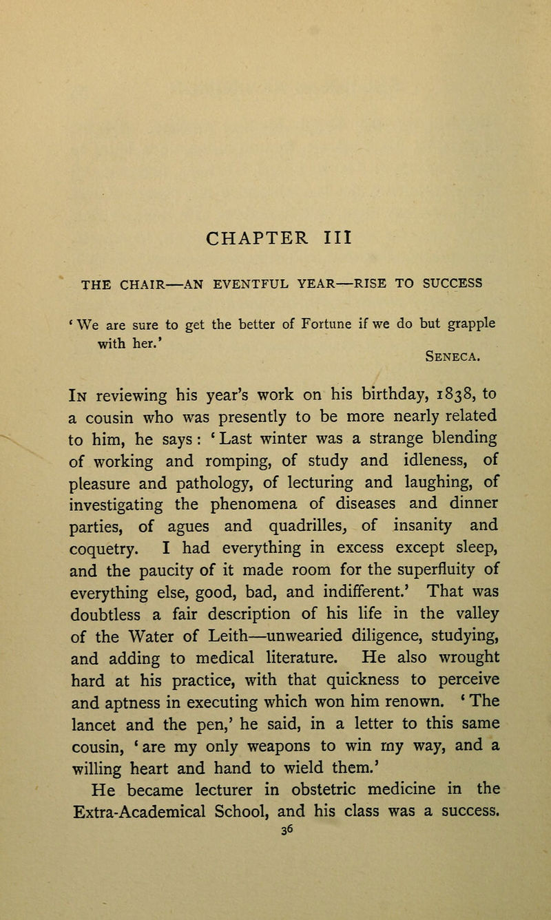 CHAPTER III THE CHAIR—AN EVENTFUL YEAR—RISE TO SUCCESS ' We are sure to get the better of Fortune if we do but grapple with her.* Seneca. In reviewing his year's work on his birthday, 1838, to a cousin who was presently to be more nearly related to him, he says: ' Last winter was a strange blending of working and romping, of study and idleness, of pleasure and pathology, of lecturing and laughing, of investigating the phenomena of diseases and dinner parties, of agues and quadrilles, of insanity and coquetry. I had everything in excess except sleep, and the paucity of it made room for the superfluity of everything else, good, bad, and indifferent.' That was doubtless a fair description of his life in the valley of the Water of Leith—unwearied diligence, studying, and adding to medical literature. He also wrought hard at his practice, with that quickness to perceive and aptness in executing which won him renown. * The lancet and the pen,' he said, in a letter to this same cousin, 'are my only weapons to win my way, and a willing heart and hand to wield them.' He became lecturer in obstetric medicine in the Extra-Academical School, and his class was a success.