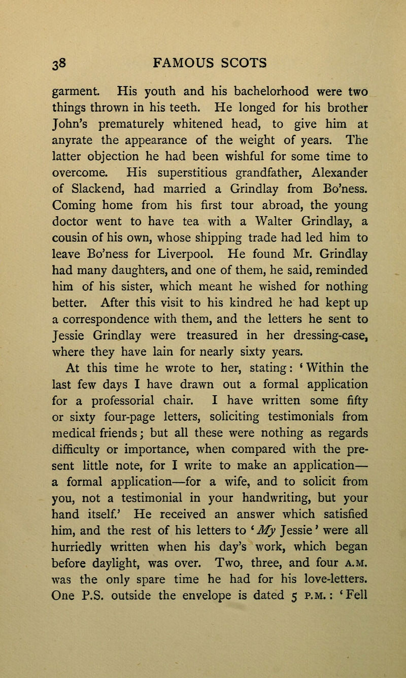 garment. His youth and his bachelorhood were two things thrown in his teeth. He longed for his brother John's prematurely whitened head, to give him at anyrate the appearance of the weight of years. The latter objection he had been wishful for some time to overcome. His superstitious grandfather, Alexander of Slackend, had married a Grindlay from Bo'ness. Coming home from his first tour abroad, the young doctor went to have tea with a Walter Grindlay, a cousin of his own, whose shipping trade had led him to leave Bo'ness for Liverpool. He found Mr. Grindlay had many daughters, and one of them, he said, reminded him of his sister, which meant he wished for nothing better. After this visit to his kindred he had kept up a correspondence with them, and the letters he sent to Jessie Grindlay were treasured in her dressing-case, where they have lain for nearly sixty years. At this time he wrote to her, stating: * Within the last few days I have drawn out a formal application for a professorial chair. I have written some fifty or sixty four-page letters, soliciting testimonials from medical friends; but all these were nothing as regards difficulty or importance, when compared with the pre- sent little note, for I write to make an application— a formal application—for a wife, and to solicit from you, not a testimonial in your handwriting, but your hand itself He received an answer which satisfied him, and the rest of his letters to * My Jessie' were all hurriedly written when his day's work, which began before daylight, was over. Two, three, and four a.m. was the only spare time he had for his love-letters. One P.S. outside the envelope is dated 5 p.m.: *Fell