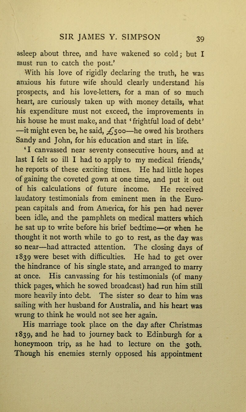asleep about three, and have wakened so cold; but I must run to catch the post.' With his love of rigidly declaring the truth, he was anxious his future wife should clearly understand his prospects, and his love-letters, for a man of so much heart, are curiously taken up with money details, what his expenditure must not exceed, the improvements in his house he must make, and that 'frightful load of debt' —it might even be, he said, ;£'5oo—he owed his brothers Sandy and John, for his education and start in life. ' I canvassed near seventy consecutive hours, and at last I felt so ill I had to apply to my medical friends,' he reports of these exciting times. He had little hopes of gaining the coveted gown at one time, and put it out of his calculations of future income. He received laudatory testimonials from eminent men in the Euro- pean capitals and from America, for his pen had never been idle, and the pamphlets on medical matters which he sat up to write before his brief bedtime—or when he thought it not worth while to go to rest, as the day was so near—had attracted attention. The closing days of 1839 were beset with difficulties. He had to get over the hindrance of his single state, and arranged to marry at once. His canvassing for his testimonials (of many thick pages, which he sowed broadcast) had run him still more heavily into debt. The sister so dear to him was sailing with her husband for Australia, and his heart was wrung to think he would not see her again. His marriage took place on the day after Christmas 1839, ^^^ hs had to journey back to Edinburgh for a honeymoon trip, as he had to lecture on the 30th. Though his enemies sternly opposed his appointment