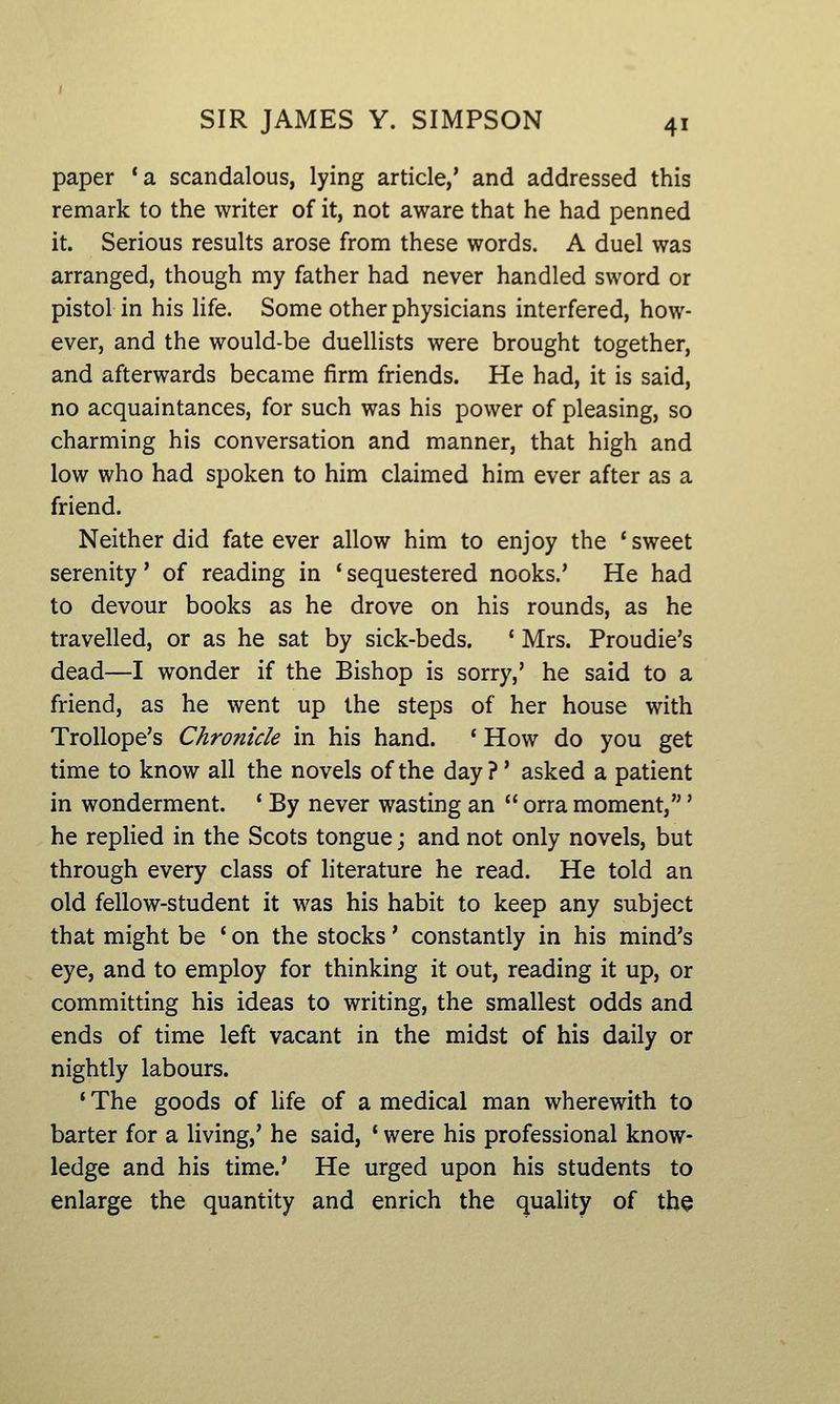 paper *a scandalous, lying article,' and addressed this remark to the writer of it, not aware that he had penned it. Serious results arose from these words. A duel was arranged, though my father had never handled sword or pistol in his life. Some other physicians interfered, how- ever, and the would-be duellists were brought together, and afterwards became firm friends. He had, it is said, no acquaintances, for such was his power of pleasing, so charming his conversation and manner, that high and low who had spoken to him claimed him ever after as a friend. Neither did fate ever allow him to enjoy the * sweet serenity' of reading in ' sequestered nooks.' He had to devour books as he drove on his rounds, as he travelled, or as he sat by sick-beds. ' Mrs. Proudie's dead—I wonder if the Bishop is sorry,' he said to a friend, as he went up the steps of her house with TroUope's Chronicle in his hand. ' How do you get time to know all the novels of the day ?' asked a patient in wonderment. ' By never wasting an orra moment,' he replied in the Scots tongue; and not only novels, but through every class of literature he read. He told an old fellow-student it was his habit to keep any subject that might be * on the stocks' constantly in his mind's eye, and to employ for thinking it out, reading it up, or committing his ideas to writing, the smallest odds and ends of time left vacant in the midst of his daily or nightly labours. ' The goods of hfe of a medical man wherewith to barter for a living,' he said, * were his professional know- ledge and his time.' He urged upon his students to enlarge the quantity and enrich the quality of the