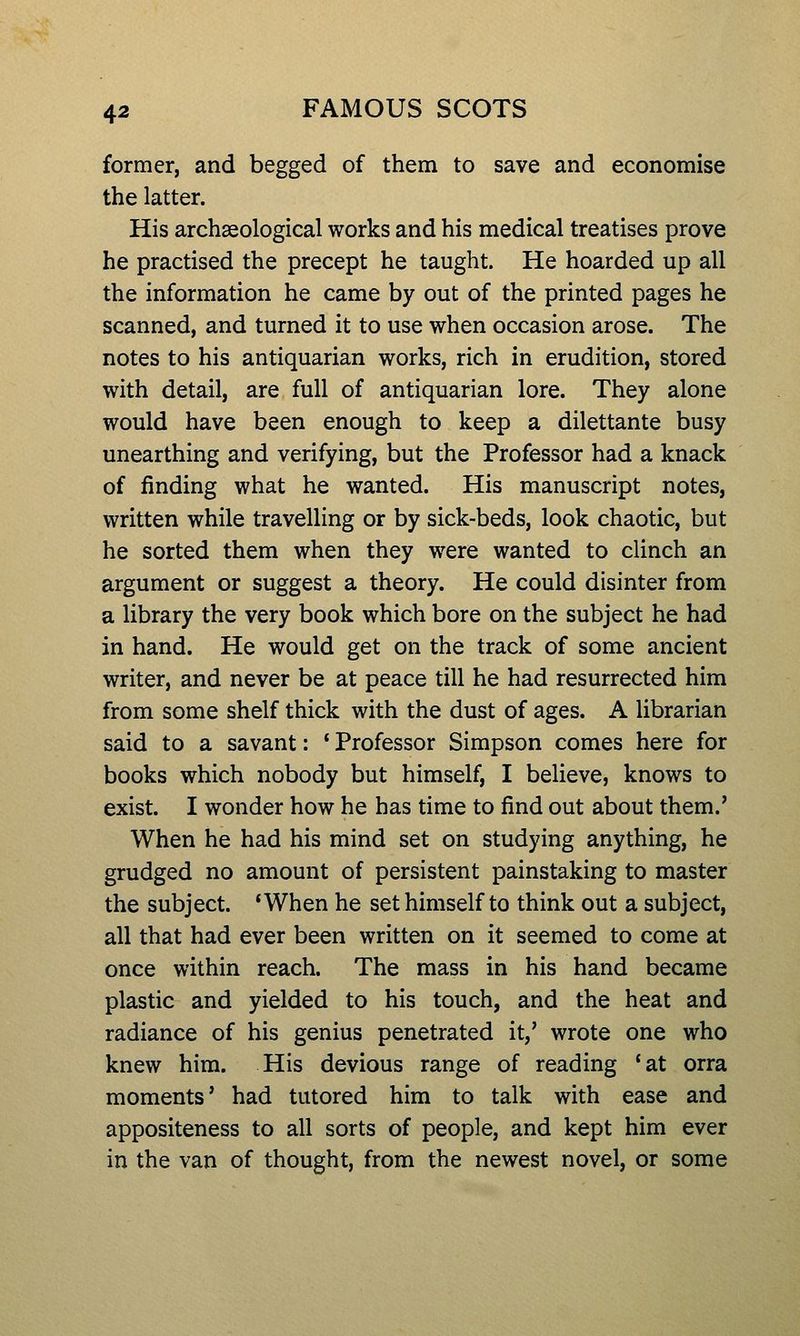 former, and begged of them to save and economise the latter. His archaeological works and his medical treatises prove he practised the precept he taught. He hoarded up all the information he came by out of the printed pages he scanned, and turned it to use when occasion arose. The notes to his antiquarian works, rich in erudition, stored with detail, are full of antiquarian lore. They alone would have been enough to keep a dilettante busy unearthing and verifying, but the Professor had a knack of finding what he wanted. His manuscript notes, written while travelling or by sick-beds, look chaotic, but he sorted them when they were wanted to clinch an argument or suggest a theory. He could disinter from a library the very book which bore on the subject he had in hand. He would get on the track of some ancient writer, and never be at peace till he had resurrected him from some shelf thick with the dust of ages. A librarian said to a savant: ' Professor Simpson comes here for books which nobody but himself, I believe, knows to exist. I wonder how he has time to find out about them.' When he had his mind set on studying anything, he grudged no amount of persistent painstaking to master the subject. 'When he set himself to think out a subject, all that had ever been written on it seemed to come at once within reach. The mass in his hand became plastic and yielded to his touch, and the heat and radiance of his genius penetrated it,' wrote one who knew him. His devious range of reading *at orra moments' had tutored him to talk with ease and appositeness to all sorts of people, and kept him ever in the van of thought, from the newest novel, or some