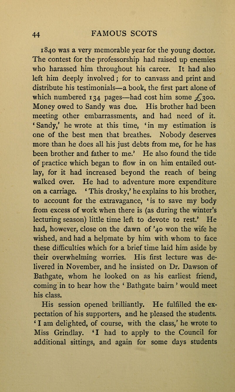 1840 was a very memorable year for the young doctor. The contest for the professorship had raised up enemies who harassed him throughout his career. It had also left him deeply involved; for to canvass and print and distribute his testimonials—a book, the first part alone of which numbered 134 pages—had cost him some ;^3oo. Money owed to Sandy was due. His brother had been meeting other embarrassments, and had need of it. * Sandy,' he wrote at this time, ' in my estimation is one of the best men that breathes. Nobody deserves more than he does all his just debts from me, for he has been brother and father to me.' He also found the tide of practice which began to flow in on him entailed out- lay, for it had increased beyond the reach of being walked over. He had to adventure more expenditure on a carriage. * This drosky,' he explains to his brother, to account for the extravagance, 'is to save my body from excess of work when there is (as during the winter's lecturing season) little time left to devote to rest.' He had, however, close on the dawn of '40 won the wife he wished, and had a helpmate by him with whom to face these difficulties which for a brief time laid him aside by their overwhelming worries. His first lecture was de- livered in November, and he insisted on Dr. Dawson of Bathgate, whom he looked on as his earliest friend, coming in to hear how the ' Bathgate bairn' would meet his class. His session opened brilliantly. He fulfilled the ex- pectation of his supporters, and he pleased the students. ' I am delighted, of course, with the class,' he wrote to Miss Grindlay. *I had to apply to the Council for additional sittings, and again for some days students