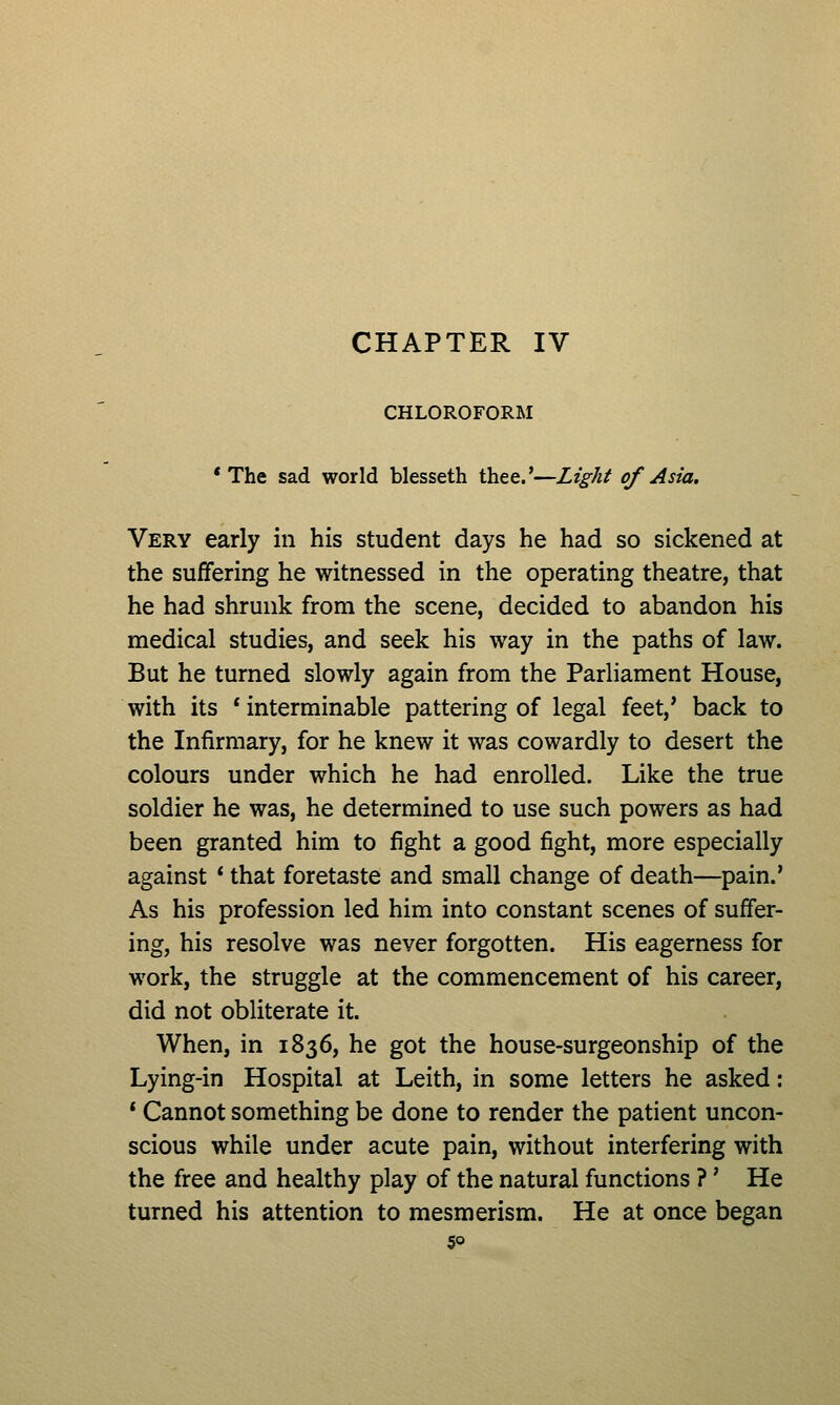 CHAPTER IV CHLOROFORM * The sad world blesseth thee.'—Light of Asia. Very early in his student days he had so sickened at the suffering he witnessed in the operating theatre, that he had shrunk from the scene, decided to abandon his medical studies, and seek his way in the paths of law. But he turned slowly again from the Parliament House, with its * interminable pattering of legal feet,' back to the Infirmary, for he knew it was cowardly to desert the colours under which he had enrolled. Like the true soldier he was, he determined to use such powers as had been granted him to fight a good fight, more especially against * that foretaste and small change of death—pain.' As his profession led him into constant scenes of suffer- ing, his resolve was never forgotten. His eagerness for work, the struggle at the commencement of his career, did not obliterate it. When, in 1836, he got the house-surgeonship of the Lying-in Hospital at Leith, in some letters he asked: * Cannot something be done to render the patient uncon- scious while under acute pain, without interfering with the free and healthy play of the natural functions ?' He turned his attention to mesmerism. He at once began