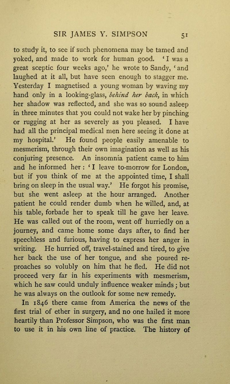to study it, to see if such phenomena may be tamed and yoked, and made to work for human good. ' I was a great sceptic four weeks ago,' he wrote to Sandy, ' and laughed at it all, but have seen enough to stagger me. Yesterday I magnetised a young woman by waving my hand only in a looking-glass, behind her back^ in which her shadow was reflected, and she was so sound asleep in three minutes that you could not wake her by pinching or rugging at her as severely as you pleased. I have had all the principal medical men here seeing it done at my hospital.' He found people easily amenable to mesmerism, through their own imagination as well as his conjuring presence. An insomnia patient came to him and he informed her : ' I leave to-morrow for London, but if you think of me at the appointed time, I shall bring on sleep in the usual way.' He forgot his promise, but she went asleep at the hour arranged. Another patient he could render dumb when he willed, and, at his table, forbade her to speak till he gave her leave. He was called out of the room, went off hurriedly on a journey, and came home some days after, to find her speechless and furious, having to express her anger in writing. He hurried off, travel-stained and tired, to give her back the use of her tongue, and she poured re- proaches so volubly on him that he fled. He did not proceed very far in his experiments with mesmerism, which he saw could unduly influence weaker minds j but he was always on the outlook for some new remedy. In 1846 there came from America the news of the first trial of ether in surgery, and no one hailed it more heartily than Professor Simpson, who was the first man to use it in his own line of practice. The history of