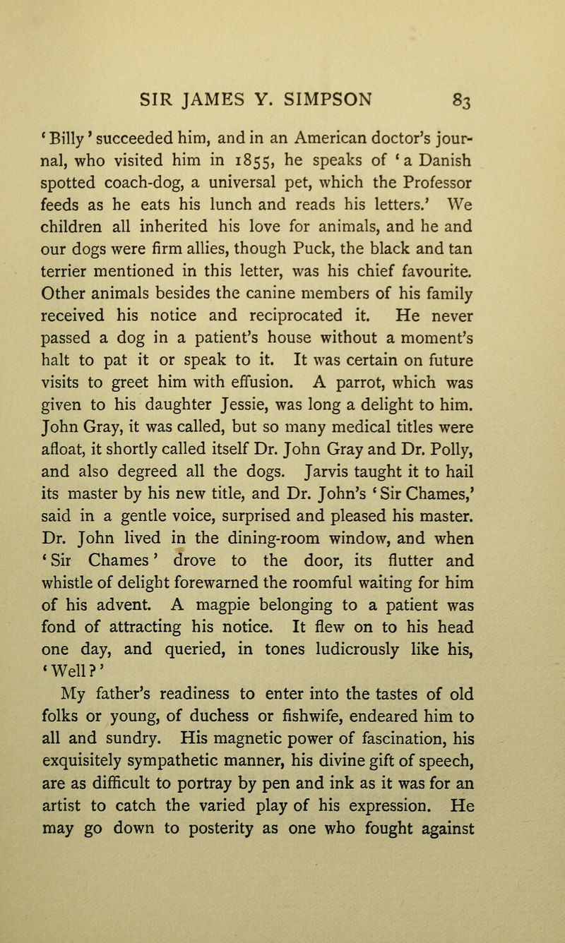 ' Billy * succeeded him, and in an American doctor's jour- nal, who visited him in 1855, he speaks of 'a Danish spotted coach-dog, a universal pet, which the Professor feeds as he eats his lunch and reads his letters.' We children all inherited his love for animals, and he and our dogs were firm allies, though Puck, the black and tan terrier mentioned in this letter, was his chief favourite. Other animals besides the canine members of his family received his notice and reciprocated it. He never passed a dog in a patient's house without a moment's halt to pat it or speak to it. It was certain on future visits to greet him with effusion. A parrot, which was given to his daughter Jessie, was long a delight to him. John Gray, it was called, but so many medical titles were afloat, it shortly called itself Dr. John Gray and Dr. Polly, and also degreed all the dogs. Jarvis taught it to hail its master by his new title, and Dr. John's ' Sir Chames,' said in a gentle voice, surprised and pleased his master. Dr. John lived in the dining-room window, and when * Sir Chames' drove to the door, its flutter and whistle of delight forewarned the roomful waiting for him of his advent. A magpie belonging to a patient was fond of attracting his notice. It flew on to his head one day, and queried, in tones ludicrously like his, 'Well?' My father's readiness to enter into the tastes of old folks or young, of duchess or fishwife, endeared him to all and sundry. His magnetic power of fascination, his exquisitely sympathetic manner, his divine gift of speech, are as difficult to portray by pen and ink as it was for an artist to catch the varied play of his expression. He may go down to posterity as one who fought against
