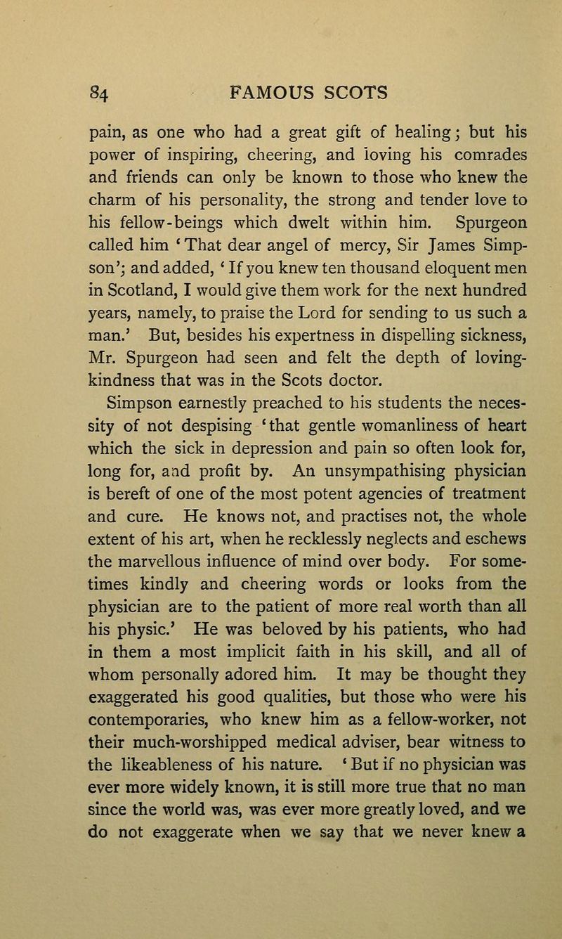 pain, as one who had a great gift of healing; but his power of inspiring, cheering, and loving his comrades and friends can only be known to those who knew the charm of his personality, the strong and tender love to his fellow-beings which dwelt within him. Spurgeon called him ' That dear angel of mercy, Sir James Simp- son'; and added, ' If you knew ten thousand eloquent men in Scotland, I would give them work for the next hundred years, namely, to praise the Lord for sending to us such a man.' But, besides his expertness in dispelling sickness, Mr. Spurgeon had seen and felt the depth of loving- kindness that was in the Scots doctor. Simpson earnestly preached to his students the neces- sity of not despising * that gentle womanliness of heart which the sick in depression and pain so often look for, long for, and profit by. An unsympathising physician is bereft of one of the most potent agencies of treatment and cure. He knows not, and practises not, the whole extent of his art, when he recklessly neglects and eschews the marvellous influence of mind over body. For some- times kindly and cheering words or looks from the physician are to the patient of more real worth than all his physic' He was beloved by his patients, who had in them a most implicit faith in his skill, and all of whom personally adored him. It may be thought they exaggerated his good qualities, but those who were his contemporaries, who knew him as a fellow-worker, not their much-worshipped medical adviser, bear witness to the likeableness of his nature. ' But if no physician was ever more widely known, it is still more true that no man since the world was, was ever more greatly loved, and we do not exaggerate when we say that we never knew a