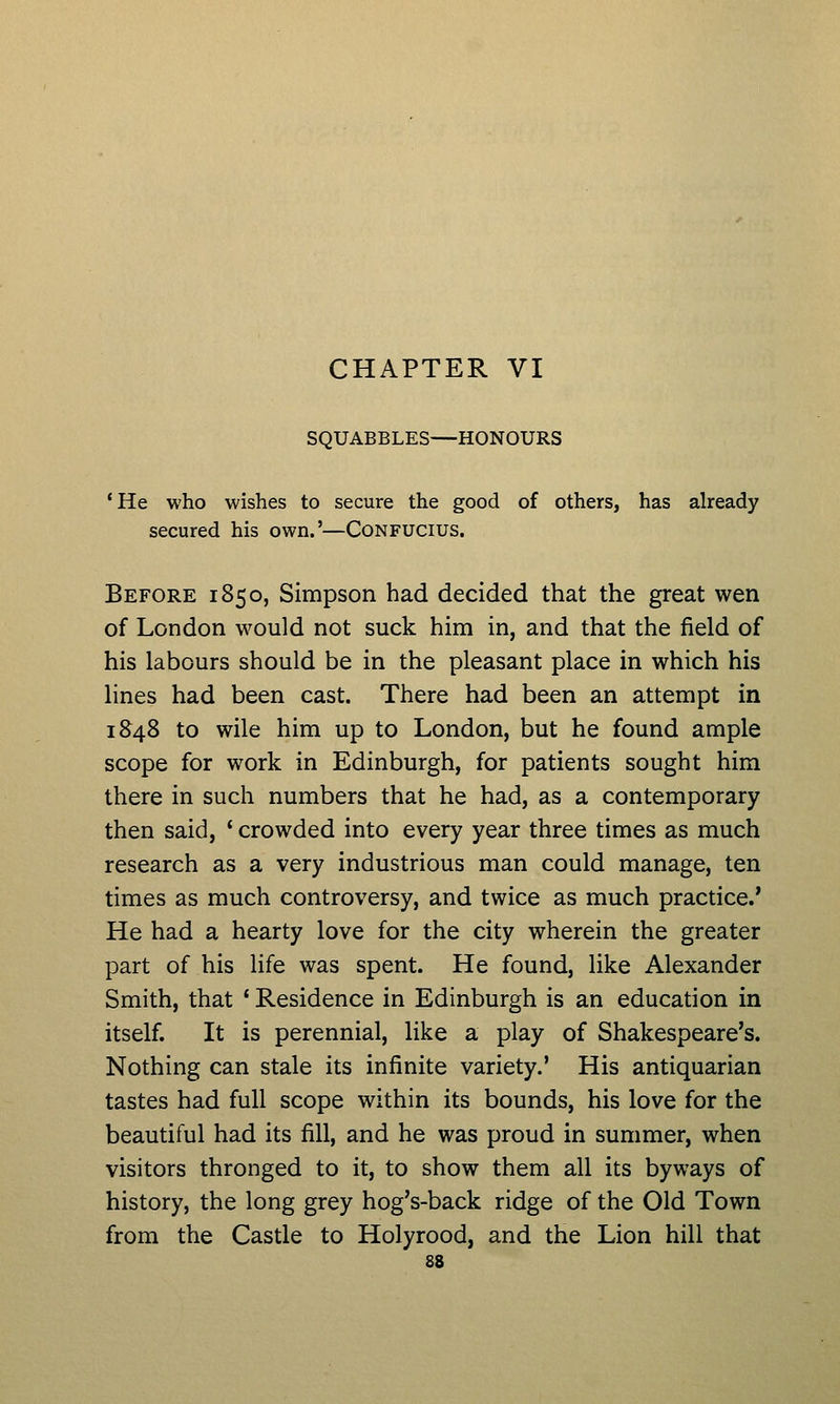 CHAPTER VI SQUABBLES—HONOURS 'He who wishes to secure the good of others, has already secured his own.'—Confucius. Before 1850, Simpson had decided that the great wen of London would not suck him in, and that the field of his labours should be in the pleasant place in which his lines had been cast. There had been an attempt in 1S48 to wile him up to London, but he found ample scope for work in Edinburgh, for patients sought him there in such numbers that he had, as a contemporary then said, ' crowded into every year three times as much research as a very industrious man could manage, ten times as much controversy, and twice as much practice.' He had a hearty love for the city wherein the greater part of his life was spent. He found, like Alexander Smith, that * Residence in Edinburgh is an education in itself. It is perennial, like a play of Shakespeare's. Nothing can stale its infinite variety.' His antiquarian tastes had full scope within its bounds, his love for the beautiful had its fill, and he was proud in summer, when visitors thronged to it, to show them all its byways of history, the long grey hog's-back ridge of the Old Town from the Castle to Holyrood, and the Lion hill that
