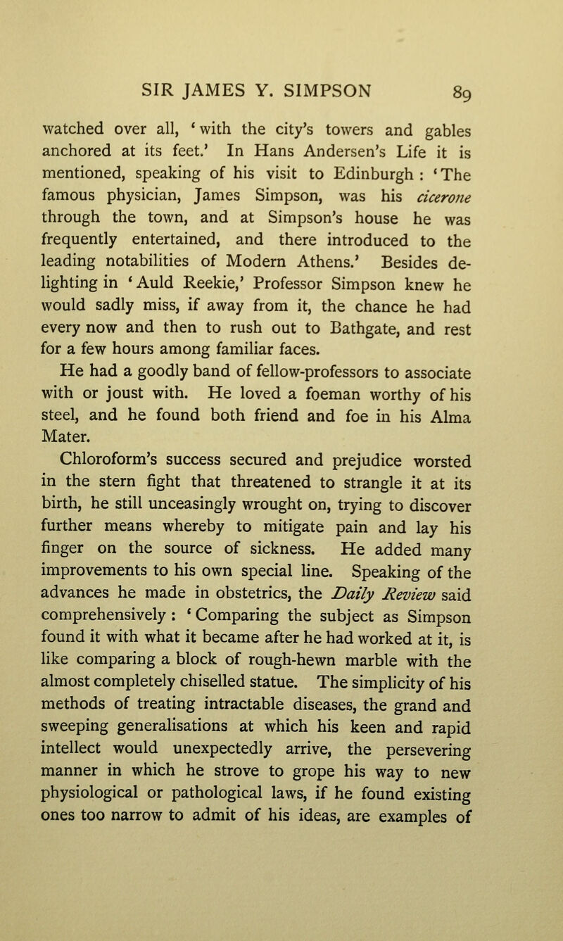 watched over all, *with the city's towers and gables anchored at its feet.' In Hans Andersen's Life it is mentioned, speaking of his visit to Edinburgh : ' The famous physician, James Simpson, was his cicerone through the town, and at Simpson's house he was frequently entertained, and there introduced to the leading notabilities of Modern Athens.' Besides de- lighting in * Auld Reekie,' Professor Simpson knew he would sadly miss, if away from it, the chance he had every now and then to rush out to Bathgate, and rest for a few hours among familiar faces. He had a goodly band of fellow-professors to associate with or joust with. He loved a foeman worthy of his steel, and he found both friend and foe in his Alma Mater. Chloroform's success secured and prejudice worsted in the stern fight that threatened to strangle it at its birth, he still unceasingly wrought on, trying to discover further means whereby to mitigate pain and lay his finger on the source of sickness. He added many improvements to his own special line. Speaking of the advances he made in obstetrics, the Daily Review said comprehensively : * Comparing the subject as Simpson found it with what it became after he had worked at it, is like comparing a block of rough-hewn marble with the almost completely chiselled statue. The simphcity of his methods of treating intractable diseases, the grand and sweeping generalisations at which his keen and rapid intellect would unexpectedly arrive, the persevering manner in which he strove to grope his way to new physiological or pathological laws, if he found existing ones too narrow to admit of his ideas, are examples of