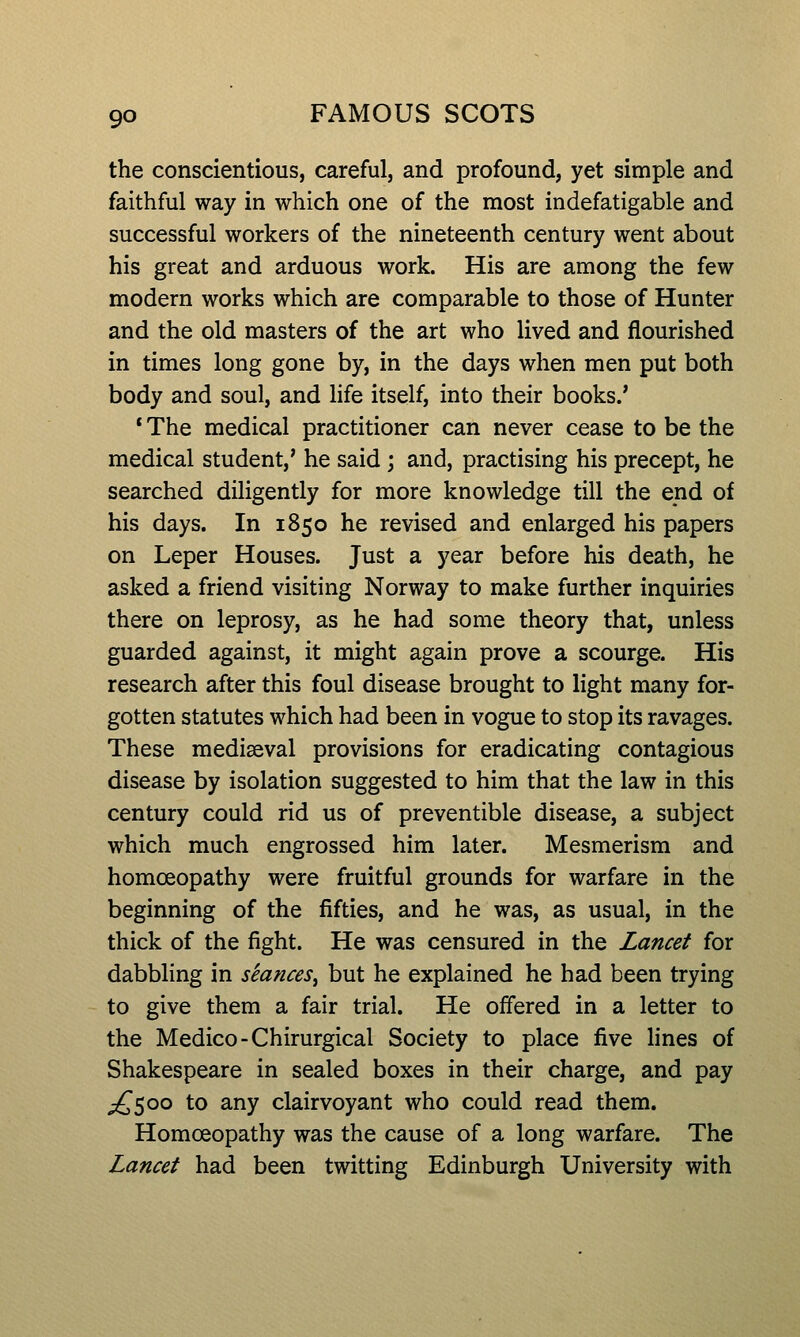 the conscientious, careful, and profound, yet simple and faithful way in which one of the most indefatigable and successful workers of the nineteenth century went about his great and arduous work. His are among the few modern works which are comparable to those of Hunter and the old masters of the art who lived and flourished in times long gone by, in the days when men put both body and soul, and hfe itself, into their books.' * The medical practitioner can never cease to be the medical student,' he said; and, practising his precept, he searched diligently for more knowledge till the end of his days. In 1850 he revised and enlarged his papers on Leper Houses. Just a year before his death, he asked a friend visiting Norway to make further inquiries there on leprosy, as he had some theory that, unless guarded against, it might again prove a scourge. His research after this foul disease brought to light many for- gotten statutes which had been in vogue to stop its ravages. These mediaeval provisions for eradicating contagious disease by isolation suggested to him that the law in this century could rid us of preventible disease, a subject which much engrossed him later. Mesmerism and homoeopathy were fruitful grounds for warfare in the beginning of the fifties, and he was, as usual, in the thick of the fight. He was censured in the Lancet for dabbling in seances^ but he explained he had been trying to give them a fair trial. He offered in a letter to the Medico-Chirurgical Society to place five lines of Shakespeare in sealed boxes in their charge, and pay ;^5oo to any clairvoyant who could read them. Homoeopathy was the cause of a long warfare. The Lancet had been twitting Edinburgh University with
