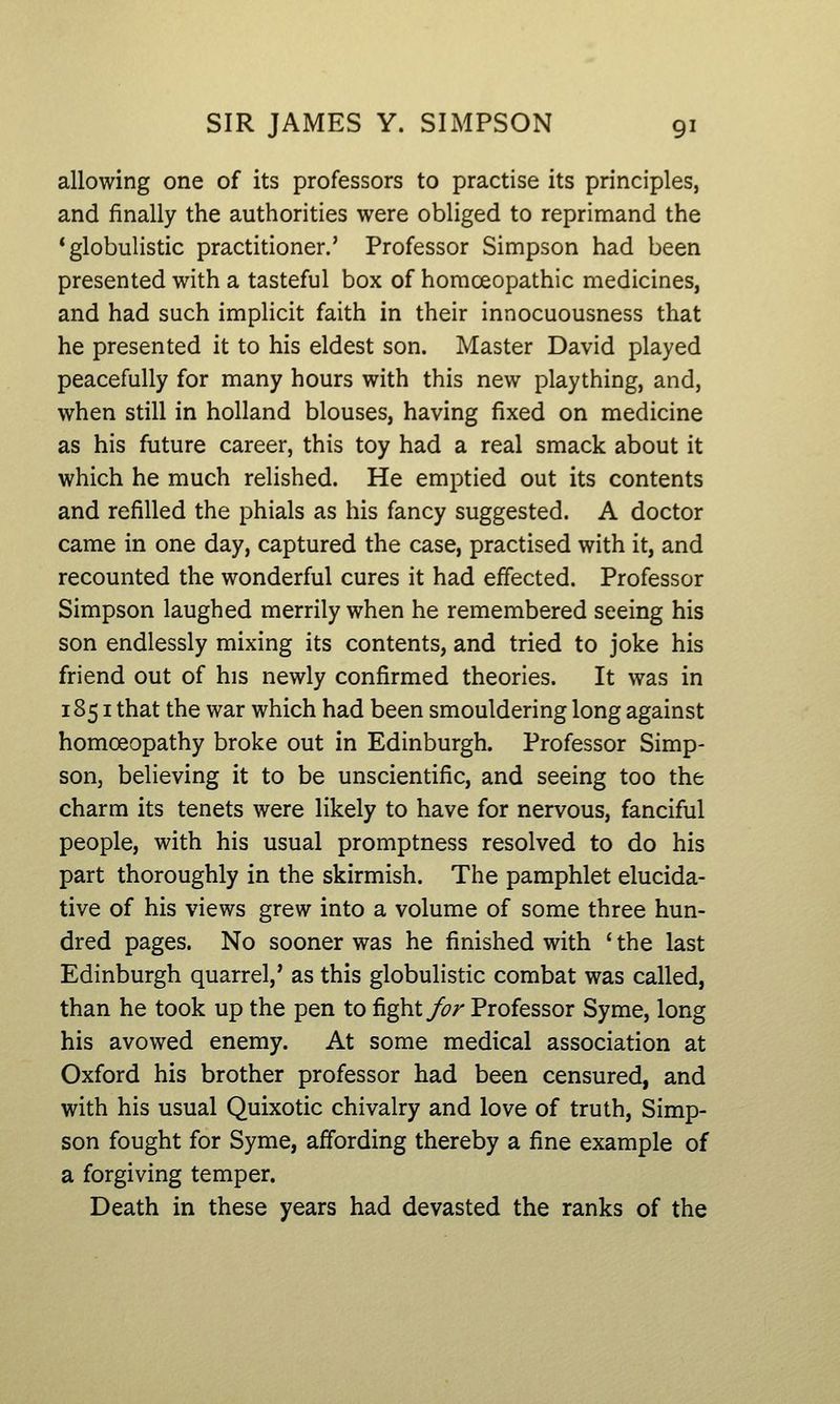 allowing one of its professors to practise its principles, and finally the authorities were obliged to reprimand the 'globulistic practitioner.' Professor Simpson had been presented with a tasteful box of homoeopathic medicines, and had such implicit faith in their innocuousness that he presented it to his eldest son. Master David played peacefully for many hours with this new plaything, and, when still in holland blouses, having fixed on medicine as his future career, this toy had a real smack about it which he much relished. He emptied out its contents and refilled the phials as his fancy suggested. A doctor came in one day, captured the case, practised with it, and recounted the wonderful cures it had effected. Professor Simpson laughed merrily when he remembered seeing his son endlessly mixing its contents, and tried to joke his friend out of his newly confirmed theories. It was in 1851 that the war which had been smouldering long against homoeopathy broke out in Edinburgh. Professor Simp- son, believing it to be unscientific, and seeing too the charm its tenets were likely to have for nervous, fanciful people, with his usual promptness resolved to do his part thoroughly in the skirmish. The pamphlet elucida- tive of his views grew into a volume of some three hun- dred pages. No sooner was he finished with ' the last Edinburgh quarrel,' as this globulistic combat was called, than he took up the pen to fight/?/' Professor Syme, long his avowed enemy. At some medical association at Oxford his brother professor had been censured, and with his usual Quixotic chivalry and love of truth, Simp- son fought for Syme, affording thereby a fine example of a forgiving temper. Death in these years had devasted the ranks of the