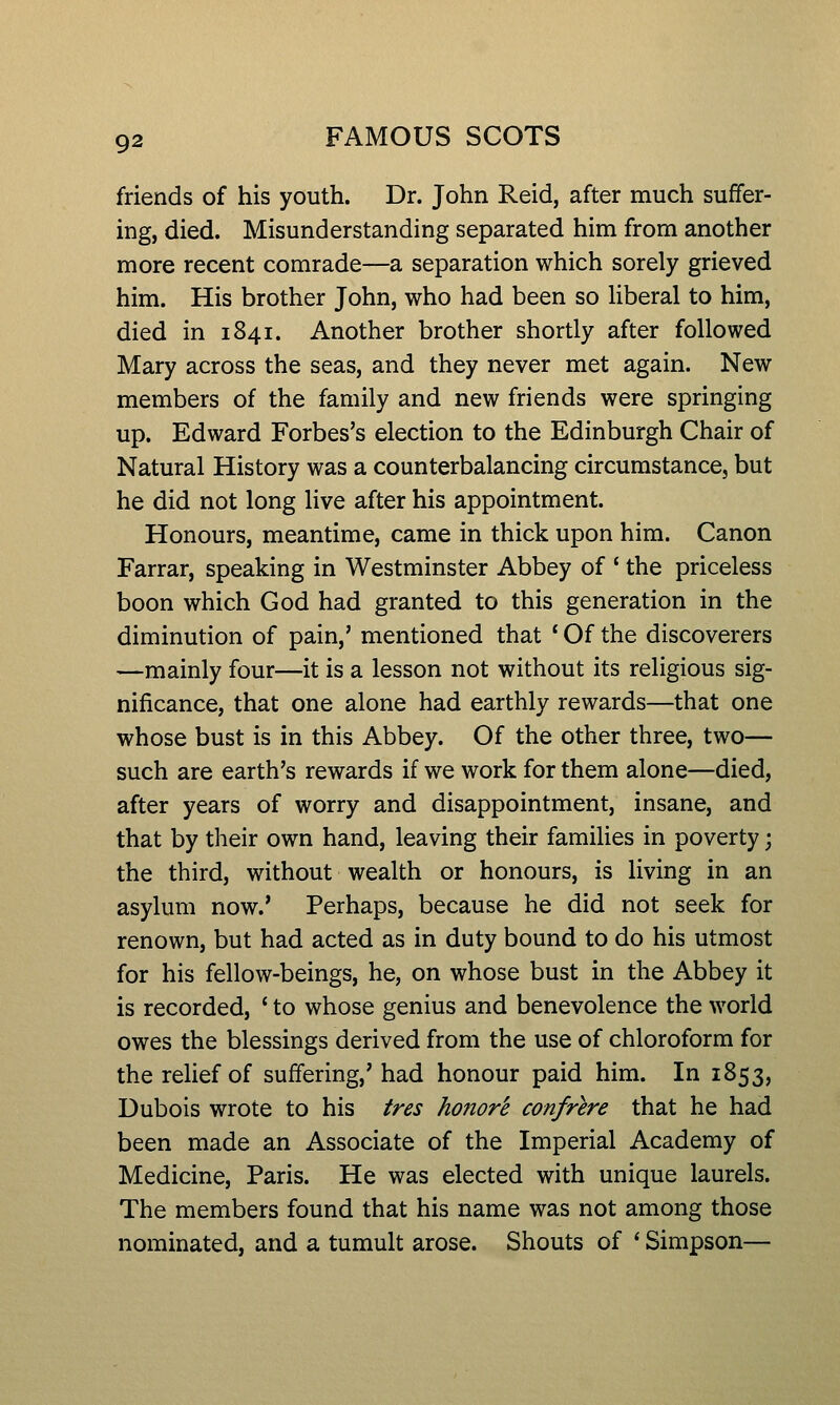 friends of his youth. Dr. John Reid, after much suffer- ing, died. Misunderstanding separated him from another more recent comrade—a separation which sorely grieved him. His brother John, who had been so Uberal to him, died in 1841. Another brother shortly after followed Mary across the seas, and they never met again. New members of the family and new friends were springing up. Edward Forbes's election to the Edinburgh Chair of Natural History was a counterbalancing circumstance, but he did not long live after his appointment. Honours, meantime, came in thick upon him. Canon Farrar, speaking in Westminster Abbey of ' the priceless boon which God had granted to this generation in the diminution of pain,' mentioned that * Of the discoverers —mainly four—it is a lesson not without its religious sig- nificance, that one alone had earthly rewards—that one whose bust is in this Abbey. Of the other three, two— such are earth's rewards if we work for them alone—died, after years of worry and disappointment, insane, and that by their own hand, leaving their families in poverty; the third, without wealth or honours, is living in an asylum now.' Perhaps, because he did not seek for renown, but had acted as in duty bound to do his utmost for his fellow-beings, he, on whose bust in the Abbey it is recorded, ' to whose genius and benevolence the world owes the blessings derived from the use of chloroform for the relief of suffering,'had honour paid him. In 1853, Dubois wrote to his tres honore confrere that he had been made an Associate of the Imperial Academy of Medicine, Paris. He was elected with unique laurels. The members found that his name was not among those nominated, and a tumult arose. Shouts of * Simpson—