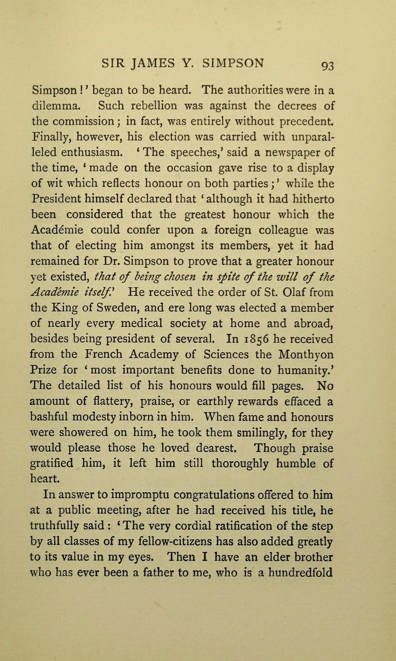 Simpson !' began to be heard. The authorities were in a dilemma. Such rebellion was against the decrees of the commission; in fact, was entirely without precedent. Finally, however, his election was carried with unparal- leled enthusiasm. ' The speeches,' said a newspaper of the time, * made on the occasion gave rise to a display of wit which reflects honour on both parties;' while the President himself declared that ' although it had hitherto been considered that the greatest honour which the Academic could confer upon a foreign colleague was that of electing him amongst its members, yet it had remained for Dr. Simpson to prove that a greater honour yet existed, that of being chosen in spite of the will of the Academie itself^ He received the order of St. Olaf from the King of Sweden, and ere long was elected a member of nearly every medical society at home and abroad, besides being president of several. In 1856 he received from the French Academy of Sciences the Monthyon Prize for ' most important benefits done to humanity.' The detailed list of his honours would fill pages. No amount of flattery, praise, or earthly rewards effaced a bashful modesty inborn in him. When fame and honours were showered on him, he took them smilingly, for they would please those he loved dearest. Though praise gratified him, it left him still thoroughly humble of heart. In answer to impromptu congratulations offered to him at a public meeting, after he had received his title, he truthfully said : * The very cordial ratification of the step by all classes of my fellow-citizens has also added greatly to its value in my eyes. Then I have an elder brother who has ever been a father to me, who is a hundredfold