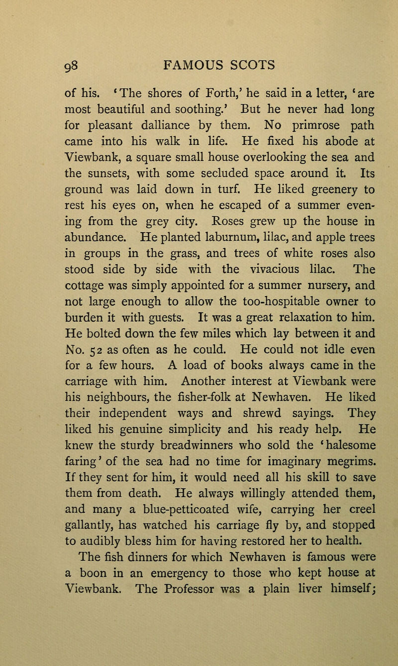 of his. *The shores of Forth,' he said in a letter, 'are most beautiful and soothing.' But he never had long for pleasant dalliance by them. No primrose path came into his walk in life. He fixed his abode at Viewbank, a square small house overlooking the sea and the sunsets, with some secluded space around it. Its ground was laid down in turf. He liked greenery to rest his eyes on, when he escaped of a summer even- ing from the grey city. Roses grew up the house in abundance. He planted laburnum, lilac, and apple trees in groups in the grass, and trees of white roses also stood side by side with the vivacious lilac. The cottage was simply appointed for a summer nursery, and not large enough to allow the too-hospitable owner to burden it with guests. It was a great relaxation to him. He bolted down the few miles which lay between it and No. 52 as often as he could. He could not idle even for a few hours. A load of books always came in the carriage with him. Another interest at Viewbank were his neighbours, the fisher-folk at Newhaven. He liked their independent ways and shrewd sayings. They liked his genuine simplicity and his ready help. He knew the sturdy breadwinners who sold the 'halesome faring' of the sea had no time for imaginary megrims. If they sent for him, it would need all his skill to save them from death. He always willingly attended them, and many a blue-petticoated wife, carrying her creel gallantly, has watched his carriage fly by, and stopped to audibly bless him for having restored her to health. The fish dinners for which Newhaven is famous were a boon in an emergency to those who kept house at Viewbank. The Professor was a plain liver himself;