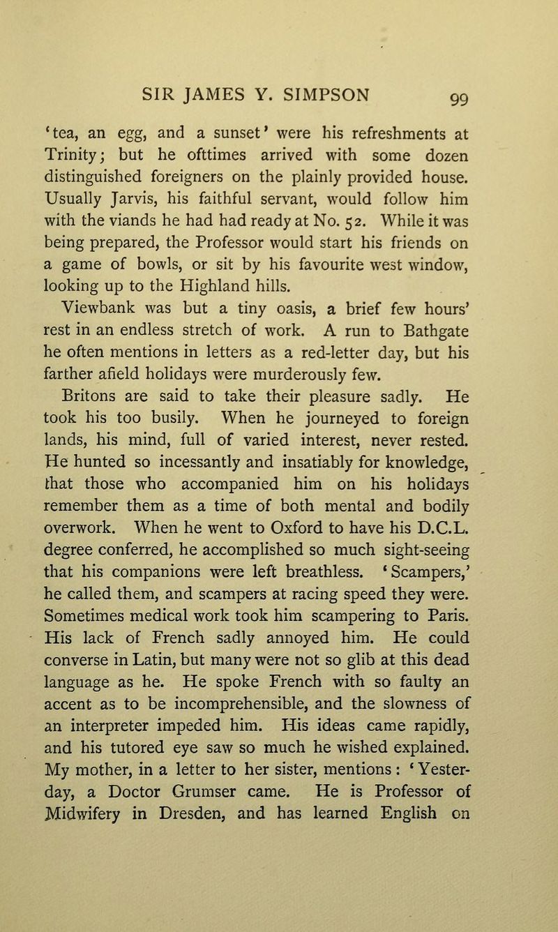 *tea, an egg, and a sunset* were his refreshments at Trinity; but he ofttimes arrived with some dozen distinguished foreigners on the plainly provided house. Usually Jarvis, his faithful servant, would follow him with the viands he had had ready at No. 52. While it was being prepared, the Professor would start his friends on a game of bowls, or sit by his favourite west window, looking up to the Highland hills. Viewbank was but a tiny oasis, a brief few hours' rest in an endless stretch of work. A run to Bathgate he often mentions in letters as a red-letter day, but his farther afield holidays were murderously few. Britons are said to take their pleasure sadly. He took his too busily. When he journeyed to foreign lands, his mind, full of varied interest, never rested. He hunted so incessantly and insatiably for knowledge, that those who accompanied him on his holidays remember them as a time of both mental and bodily overwork. When he went to Oxford to have his D.C.L. degree conferred, he accomplished so much sight-seeing that his companions were left breathless. 'Scampers,' he called them, and scampers at racing speed they were. Sometimes medical work took him scampering to Paris. His lack of French sadly annoyed him. He could converse in Latin, but many were not so glib at this dead language as he. He spoke French with so faulty an accent as to be incomprehensible, and the slowness of an interpreter impeded him. His ideas came rapidly, and his tutored eye saw so much he wished explained. My mother, in a letter to her sister, mentions : * Yester- day, a Doctor Grumser came. He is Professor of Midwifery in Dresden, and has learned English on