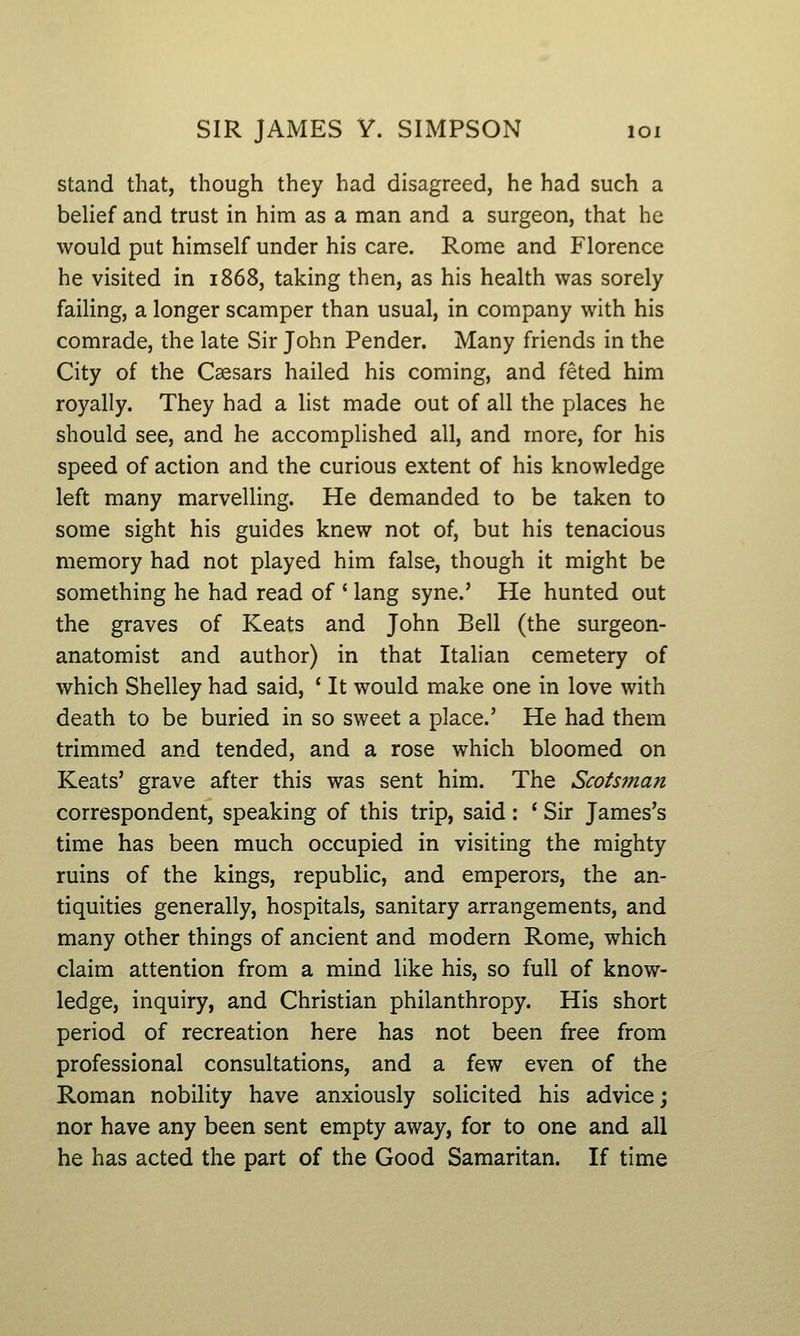 stand that, though they had disagreed, he had such a behef and trust in him as a man and a surgeon, that he would put himself under his care. Rome and Florence he visited in 1868, taking then, as his health was sorely failing, a longer scamper than usual, in company with his comrade, the late Sir John Pender. Many friends in the City of the Caesars hailed his coming, and feted him royally. They had a list made out of all the places he should see, and he accomplished all, and more, for his speed of action and the curious extent of his knowledge left many marvelling. He demanded to be taken to some sight his guides knew not of, but his tenacious memory had not played him false, though it might be something he had read of ' lang syne.' He hunted out the graves of Keats and John Bell (the surgeon- anatomist and author) in that Italian cemetery of which Shelley had said, ' It would make one in love with death to be buried in so sweet a place.' He had them trimmed and tended, and a rose which bloomed on Keats' grave after this was sent him. The Scotsman correspondent, speaking of this trip, said: * Sir James's time has been much occupied in visiting the mighty ruins of the kings, republic, and emperors, the an- tiquities generally, hospitals, sanitary arrangements, and many other things of ancient and modern Rome, which claim attention from a mind like his, so full of know- ledge, inquiry, and Christian philanthropy. His short period of recreation here has not been free from professional consultations, and a few even of the Roman nobility have anxiously solicited his advice; nor have any been sent empty away, for to one and all he has acted the part of the Good Samaritan. If time